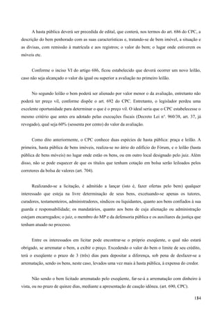 A hasta pública deverá ser precedida de edital, que conterá, nos termos do art. 686 do CPC, a
descrição do bem penhorado com as suas características e, tratando-se de bem imóvel, a situação e
as divisas, com remissão à matrícula e aos registros; o valor do bem; o lugar onde estiverem os
móveis etc.
Conforme o inciso VI do artigo 686, ficou estabelecido que deverá ocorrer um novo leilão,
caso não seja alcançado o valor da igual ou superior a avaliação no primeiro leilão.
No segundo leilão o bem poderá ser alienado por valor menor o da avaliação, entretanto não
poderá ter preço vil, conforme dispõe o art. 692 do CPC. Entretanto, o legislador perdeu uma
excelente oportunidade para determinar o que é o preço vil. O ideal seria que o CPC estabelecesse o
mesmo critério que antes era adotado pelas execuções fiscais (Decreto Lei no
. 960/38, art. 37, já
revogado), qual seja 60% (sessenta por cento) do valor da avaliação.
Como dito anteriormente, o CPC conhece duas espécies de hasta pública: praça e leilão. A
primeira, hasta pública de bens imóveis, realiza-se no átrio do edifício do Fórum, e o leilão (hasta
pública de bens móveis) no lugar onde estão os bens, ou em outro local designado pelo juiz. Além
disso, não se pode esquecer de que os títulos que tenham cotação em bolsa serão leiloados pelos
corretores da bolsa de valores (art. 704).
Realizando-se a licitação, é admitido a lançar (isto é, fazer ofertas pelo bem) qualquer
interessado que esteja na livre determinação de seus bens, excetuando-se apenas os tutores,
curadores, testamenteiros, administradores, síndicos ou liquidantes, quanto aos bens confiados à sua
guarda e responsabilidade; os mandatários, quanto aos bens de cuja alienação ou administração
estejam encarregados; o juiz, o membro do MP e da defensoria pública e os auxiliares da justiça que
tenham atuado no processo.
Entre os interessados em licitar pode encontrar-se o próprio exeqüente, o qual não estará
obrigado, se arrematar o bem, a exibir o preço. Excedendo o valor do bem o limite de seu crédito,
terá o exeqüente o prazo de 3 (três) dias para depositar a diferença, sob pena de desfazer-se a
arrematação, sendo os bens, neste caso, levados uma vez mais à hasta pública, à expensa do credor.
Não sendo o bem licitado arrematado pelo exeqüente, far-se-á a arrematação com dinheiro à
vista, ou no prazo de quinze dias, mediante a apresentação de caução idônea. (art. 690, CPC).
1341
 