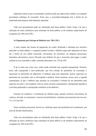 Importante observar que a arrematação é perfeita ainda que depois dela venham a ser julgados
procedentes embargos do executado. Neste caso, o executado-embargante terá o direito de ser
indenizado pelo prejuízo indevidamente suportado.
Todo esse procedimento pode ser substituído pela hasta pública virtual. Exige a lei que a
utilização de meios eletrônicos para realização de hasta pública se dê mediante requerimento do
exeqüente (art. 689-A do CPC).
iv) Pagamento por Entrega de Dinheiro (art. 709, CPC).
A mais simples das formas de pagamento do credor. Realizada a alienação por iniciativa
particular ou hasta pública, o exeqüente poderá levantar o dinheiro pago pelo adquirente do bem,
até o limite de seu crédito (acrescido, obviamente, de acessórios: de despesas processuais,
honorários advocatícios, juros). Havendo mais dinheiro do que o necessário para pagar o credor,
restituir-se-á ao executado o saldo, conforme determina o art. 710 do CPC.
É de se notar que, neste caso, estará sendo realizada uma segunda expropriação. Primeiro,
havia sido expropriado o bem penhorado, que fora retirado do patrimônio do executado, e
ingressado no patrimônio da adquirente. O dinheiro pago pelo adquirente, porém, ingressara no
patrimônio do executado, nele se sub-rogando a penhora. Neste momento, ocorre, pois, a segunda
expropriação, já que o dinheiro (que pertence ao executado) é retirado de um patrimônio para
ingressar em outro: o do exeqüente. Fala-se, assim, em duas expropriações: expropriação liquidativa
(a do bem penhorado) e expropriação satisfativa (a do dinheiro).
Somente irá complicar o recebimento do dinheiro pago, quando existirem concorrência de
credores, devendo ser instaurado o concurso de preferências, incidente processual previsto nos arts.
711 a 713 do CPC.
Nesse incidente processual, deverá ser verificado quem terá preferência de recebimento, por
meio de decisão interlocutória.
Todo esse procedimento pode ser substituído pela hasta pública virtual. Exige a lei que a
utilização de meios eletrônicos para realização de hasta pública se dê mediante requerimento do
exeqüente (art. 689-A do CPC).
1351
 