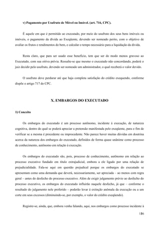 v) Pagamento por Usufruto de Móvel ou Imóvel. (art. 716, CPC).
É aquele em que é permitido ao executado, por meio do usufruto dos seus bens imóveis ou
imóveis, o pagamento da dívida ao Exeqüente, devendo ser nomeado perito, com o objetivo de
avaliar os frutos e rendimentos do bem, e calcular o tempo necessário para a liquidação da dívida.
Resta claro, que para ser usado esse benefício, tem que ser do modo menos gravoso ao
Executado, com sua oitiva prévia. Ressalte-se que mesmo o executado não concordando, poderá o
juiz decidir pelo usufruto, devendo ser nomeado um administrador, o qual receberá o valor devido.
O usufruto deve perdurar até que haja completa satisfação do crédito exequendo, conforme
dispõe o artigo 717 do CPC.
X. EMBARGOS DO EXECUTADO
1) Conceito
Os embargos do executado é um processo autônomo, incidente à execução, de natureza
cognitiva, dentro do qual se poderá apreciar a pretensão manifestada pelo exeqüente, para o fim de
verificar se a mesma é procedente ou improcedente. Não parece haver muitas dúvidas em doutrina
acerca da natureza dos embargos do executado, definidos de forma quase unânime como processo
de conhecimento, autônomo em relação à execução.
Os embargos do executado são, pois, processo de conhecimento, autônomo em relação ao
processo executivo fundado em título extrajudicial, embora a ele ligado por uma relação de
prejudicialidade. Fala-se aqui em questão prejudical porque os embargos do executado se
apresentam como uma demanda que deverá, necessariamente, ser apreciada – ao menos com regra
geral – antes do desfecho do processo executivo. Além de exigir julgamento prévio ao desfecho do
processo executivo, os embargos do executado influirão naquele desfecho, já que – conforme o
resultado do julgamento nele proferido – poderão levar à extinção anômala da execução ou a um
corte em seus excessos (diminuindo-se, por exemplo, o valor do crédito exeqüendo).
Registre-se, ainda, que, embora venha falando, aqui, nos embargos como processo incidente à
1361
 