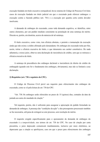 execução fundada em título executivo extrajudicial, há no sistema do Código de Processo Civil dois
casos de execução fundada em título judicial em que o executado pode oferecer embargos: a
execução contra a fazenda pública (art. 741) e a execução por quantia certa contra devedor
insolvente.
A demanda de embargos do executado, como toda demanda cognitiva, se identifica, entre
outros elementos, por um pedido imediato consistente na postulação de uma sentença de mérito.
Discute-se, porém, em doutrina, acerca da natureza de tal sentença.
O título executivo, como visto, tem eficácia abstrata, e permite a instauração da execução
ainda que não exista o crédito afirmado pelo demandante. Os embargos do executado terão por fim,
assim, retirar a eficácia executiva do título, o que demonstra seu caráter constitutivo. De nada
adiantaria, a nosso juízo, obter-se uma declaração de inexistência do crédito, sem que se retirasse a
eficácia executiva do título.
A sentença de procedência dos embargos declarará a inexistência do direito de crédito do
embargado (quando este for o fundamento dos embargos, obviamente), mas não se limitará a essa
declaração.
2) Requisitos (art. 738 e seguintes do CPC).
O Código de Processo Civil prevê um requisito para oferecimento dos embargos do
executado, como se vê pela leitura do art. 738 do CPC:
“Art. 738. Os embargos serão oferecidos no prazo de 15 (quinze) dias, contados da data da
juntada aos autos do mandado de citação.”
Tal requisito, porém, não é suficiente para assegurar a apreciação do pedido formulado na
demanda de embargos. A presença das “condições da ação” e dos pressupostos processuais também
se faz necessária, sob pena de extinguir-se este processo, sem resolução do mérito.
O requisito exigido especificamente para o ajuizamento da demanda de embargos do
executado é a tempestividade, nos termos do art. 738 do CPC. No caso de citação por carta
precatória, o juízo deprecado comunicará imediatamente, inclusive por meio eletrônico, ao
deprecante que a citação se aperfeiçoou, caso em que o prazo para oferecimento dos embargos
1371
 