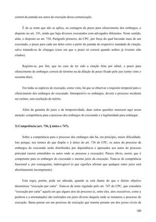 correrá da juntada aos autos da execução dessa comunicação.
É de se notar que não se aplica, na contagem do prazo para oferecimento dos embargos, o
disposto no art. 191, ainda que haja diversos executados com advogados diferentes. Neste sentido,
aliás, o disposto no art. 738, Parágrafo primeiro, do CPC, por força do qual havendo mais de um
executado, o prazo para cada um deles corre a partir da juntada do respectivo mandado de citação,
salvo tratando-se de cônjuges (caso em que o prazo só correrá quando ambos já tiverem sido
citados).
Registre-se, por fim, que no caso de ter sido a citação feita por edital, o prazo para
oferecimento de embargos correrá do término na da dilação de prazo fixado pelo juiz (entre vinte e
sessenta dias).
Em todas as espécies de execução, como visto, há que se observar o requisito temporal para o
oferecimento dos embargos do executado. Intempestivo os embargos, deverá o processo incidente
ser extinto, sem resolução do mérito.
Além da garantia do juízo e da tempestividade, duas outras questões merecem aqui nossa
atenção: competência para o processo dos embargos do executado e a legitimidade para embargar.
3) Competência (art. 736, § único e 747).
Sobre a competência para o processo dos embargos não há, em princípio, maior dificuldade.
Isto porque, nos termos do que dispõe o § único do art. 736 do CPC, os autos do processo de
embargos do executado serão distribuídos por dependência e apensados aos autos do processo
principal (assim entendidos os autos onde se processa a execução). Parece óbvio, assim, que é
competente para os embargos do executado o mesmo juízo da execução. Trata-se de competência
funcional e, por conseguinte, inderrogável (o que significa afirmar que qualquer outro juízo será
absolutamente incompetente).
Esta regra, porém, pode ser alterada, quando se está diante do que o direito objetivo
denominou “execução por carta”. Trata-se de tema regulado pelo art. 747 do CPC, que considera
“execução por carta” aquela em que alguns atos do processo (e, entre eles, atos executivos, como a
penhora e a arrematação) são realizados em juízo diverso daquele onde se instaurou o processo de
execução. Basta pensar em um processo de execução que tramita perante um dos juízos cíveis da
1381
 