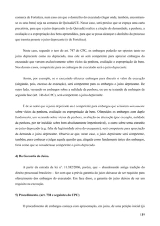 comarca de Fortaleza, num caso em que o domicílio do executado (lugar onde, também, encontram-
se os seus bens) seja na comarca de Quixadá/CE. Nesse caso, será preciso que se expeça uma carta
precatória, para que o juízo deprecado (o de Quixadá) realize a citação do demandado, a penhora, a
avaliação e a expropriação dos bens apreendidos, para que se possa alcançar o desfecho do processo
que tramita perante o juízo deprecante (o de Fortaleza).
Neste caso, segundo o teor do art. 747 do CPC, os embargos poderão ser opostos tanto no
juízo deprecante como no deprecado, mas este só será competente para apreciar embargos do
executado que versem exclusivamente sobre vícios da penhora, avaliação e expropriação de bens.
Nos demais casos, competente para os embargos do executado será o juízo deprecante.
Assim, por exemplo, se o executado oferecer embargos para discutir o valor da execução
(alegando, pois, excesso de execução), será competente para os embargos o juízo deprecante. De
outro lado, versando os embargos sobre a nulidade da penhora, ou em se tratando de embargos de
segunda fase (art. 746 do CPC), será competente o juízo deprecante.
É de se notar que o juízo deprecado só é competente para embargos que versarem unicamente
sobre vícios da penhora, avaliação ou expropriação de bens. Oferecidos os embargos com duplo
fundamento, um versando sobre vícios da penhora, avaliação ou alienação (por exemplo, nulidade
da penhora, por ter incidido sobre bem absolutamente impenhorável), o outro sobre tema estranho
ao juízo deprecado (e.g. falta de legitimidade ativa do exequente), será competente para apreciação
da demanda o juízo deprecante. Observe-se que, neste caso, o juízo deprecante será competente,
também, para conhecer e julgar aquela questão que, alegada como fundamento único dos embargos,
faria como que se considerasse competente o juízo deprecado.
4) Da Garantia do Juízo.
A partir da entrada da lei no
. 11.382/2006, porém, que – abandonando antiga tradição do
direito processual brasileiro – fez com que a prévia garantia do juízo deixasse de ser requisito para
oferecimento dos embargos do executado. Em face disso, a garantia do juízo deixou de ser um
requisito na execução.
5) Procedimento. (art. 738 e seguintes do CPC)
O procedimento de embargos começa com apresentação, em juízo, de uma petição inicial (já
1391
 