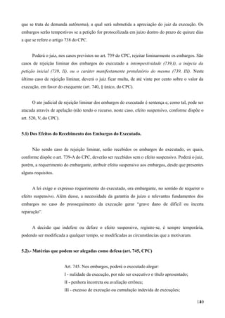 que se trata de demanda autônoma), a qual será submetida a apreciação do juiz da execução. Os
embargos serão tempestivos se a petição for protocolizada em juízo dentro do prazo de quinze dias
a que se refere o artigo 738 do CPC.
Poderá o juiz, nos casos previstos no art. 739 do CPC, rejeitar liminarmente os embargos. São
casos de rejeição liminar dos embargos do executado a intempestividade (739,I), a inépcia da
petição inicial (739, II), ou o caráter manifestamente protelatório do mesmo (739, III). Neste
último caso de rejeição liminar, deverá o juiz ficar multa, de até vinte por cento sobre o valor da
execução, em favor do exequente (art. 740, § único, do CPC).
O ato judicial de rejeição liminar dos embargos do executado é sentença e, como tal, pode ser
atacada através de apelação (não tendo o recurso, neste caso, efeito suspensivo, conforme dispõe o
art. 520, V, do CPC).
5.1) Dos Efeitos do Recebimento dos Embargos do Executado.
Não sendo caso de rejeição liminar, serão recebidos os embargos do executado, os quais,
conforme dispõe o art. 739-A do CPC, deverão ser recebidos sem o efeito suspensivo. Poderá o juiz,
porém, a requerimento do embargante, atribuir efeito suspensivo aos embargos, desde que presentes
alguns requisitos.
A lei exige o expresso requerimento do executado, ora embargante, no sentido de requerer o
efeito suspensivo. Além desse, a necessidade da garantia do juízo e relevantes fundamentos dos
embargos no caso do prosseguimento da execução gerar “grave dano de difícil ou incerta
reparação”.
A decisão que indefere ou defere o efeito suspensivo, registre-se, é sempre temporária,
podendo ser modificada a qualquer tempo, se modificadas as circunstâncias que a motivaram.
5.2).- Matérias que podem ser alegadas como defesa (art. 745, CPC)
Art. 745. Nos embargos, poderá o executado alegar:
I - nulidade da execução, por não ser executivo o título apresentado;
II - penhora incorreta ou avaliação errônea;
III - excesso de execução ou cumulação indevida de execuções;
1401
 