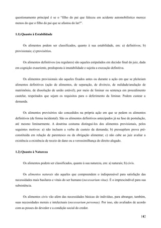 questionamento principal é se o “filho do pai que faleceu em acidente automobilístico merece
menos do que o filho do pai que se afastou do lar?”.
1.1) Quanto à Estabilidade
Os alimentos podem ser classificados, quanto à sua estabilidade, em: a) definitivos; b)
provisionais; c) provisórios.
Os alimentos definitivos (ou regulares) são aqueles estipulados em decisão final do juiz, dada
em cognição exauriente, predisposta à imutabilidade e sujeita a execução definitiva.
Os alimentos provisionais são aqueles fixados antes ou durante a ação em que se pleiteiam
alimentos definitivos (ação de alimentos, de separação, de divórcio, de nulidade/anulação de
matrimônio, de dissolução de união estável), por meio de liminar ou sentença em procedimento
cautelar, respeitados que sejam os requisitos para o deferimento da liminar. Podem custear a
demanda.
Os alimentos provisórios são concedidos na própria ação em que se pedem os alimentos
definitivos (de forma incidental). São os alimentos definitivos antecipados já na fase de postulação,
até mesmo liminarmente. A doutrina costuma distingui-los dos alimentos provisionais, pelos
seguintes motivos: a) não incluem a verba de custeio da demanda; b) pressupõem prova pré-
constituída em relação de parentesco ou da obrigação alimentar; c) não cabe ao juiz avaliar a
existência a existência de receio de dano ou a verossimilhança do direito alegado.
1.2) Quanto à Natureza
Os alimentos podem ser classificados, quanto à sua natureza, em: a) naturais; b) civis.
Os alimentos naturais são aqueles que compreendem o indispensável para satisfação das
necessidades mais basilares e vitais do ser humano (necessarium vitae). É o imprescindível para sua
subsistência.
Os alimentos civis vão além das necessidades básicas do indivíduo, para abranger, também,
suas necessidades morais e intelectuais (necessarium personae). Por isso, são avaliados de acordo
com as posses do devedor e a condição social do credor.
1421
 