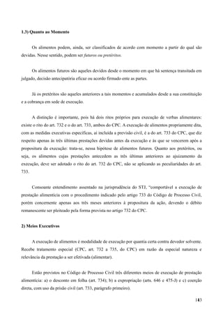 1.3) Quanto ao Momento
Os alimentos podem, ainda, ser classificados de acordo com momento a partir do qual são
devidas. Nesse sentido, podem ser futuros ou pretéritos.
Os alimentos futuros são aqueles devidos desde o momento em que há sentença transitada em
julgado, decisão antecipatória eficaz ou acordo firmado ente as partes.
Já os pretéritos são aqueles anteriores a tais momentos e acumulados desde a sua constituição
e a cobrança em sede de execução.
A distinção é importante, pois há dois ritos próprios para execução de verbas alimentares:
existe o rito do art. 732 e o do art. 733, ambos do CPC. A execução de alimentos propriamente dita,
com as medidas executivas específicas, aí incluída a previsão civil, é a do art. 733 do CPC, que diz
respeito apenas às três últimas prestações devidas antes da execução e às que se vencerem após a
propositura da execução: trata-se, nessa hipótese de alimentos futuros. Quanto aos pretéritos, ou
seja, os alimentos cujas prestações antecedem as três últimas anteriores ao ajuizamento da
execução, deve ser adotado o rito do art. 732 do CPC, não se aplicando as peculiaridades do art.
733.
Consoante entendimento assentado na jurisprudência do STJ, “comportável a execução de
prestação alimentícia com o procedimento indicado pelo artigo 733 do Código de Processo Civil,
porém concernente apenas aos três meses anteriores à propositura da ação, devendo o débito
remanescente ser pleiteado pela forma prevista no artigo 732 do CPC.
2) Meios Executivos
A execução de alimentos é modalidade de execução por quantia certa contra devedor solvente.
Recebe tratamento especial (CPC, art. 732 a 735, do CPC) em razão da especial natureza e
relevância da prestação a ser efetivada (alimentar).
Estão previstos no Código de Processo Civil três diferentes meios de execução de prestação
alimentícia: a) o desconto em folha (art. 734); b) a expropriação (arts. 646 e 475-J) e c) coerção
direta, com uso da prisão civil (art. 733, parágrafo primeiro).
1431
 