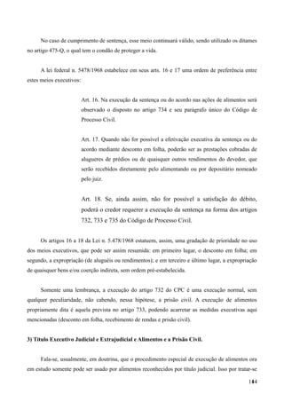 No caso de cumprimento de sentença, esse meio continuará válido, sendo utilizado os ditames
no artigo 475-Q, o qual tem o condão de proteger a vida.
A lei federal n. 5478/1968 estabelece em seus arts. 16 e 17 uma ordem de preferência entre
estes meios executivos:
Art. 16. Na execução da sentença ou do acordo nas ações de alimentos será
observado o disposto no artigo 734 e seu parágrafo único do Código de
Processo Civil.
Art. 17. Quando não for possível a efetivação executiva da sentença ou do
acordo mediante desconto em folha, poderão ser as prestações cobradas de
alugueres de prédios ou de quaisquer outros rendimentos do devedor, que
serão recebidos diretamente pelo alimentando ou por depositário nomeado
pelo juiz.
Art. 18. Se, ainda assim, não for possível a satisfação do débito,
poderá o credor requerer a execução da sentença na forma dos artigos
732, 733 e 735 do Código de Processo Civil.
Os artigos 16 a 18 da Lei n. 5.478/1968 estatuem, assim, uma gradação de prioridade no uso
dos meios executivos, que pode ser assim resumida: em primeiro lugar, o desconto em folha; em
segundo, a expropriação (de aluguéis ou rendimentos); e em terceiro e último lugar, a expropriação
de quaisquer bens e/ou coerção indireta, sem ordem pré-estabelecida.
Somente uma lembrança, a execução do artigo 732 do CPC é uma execução normal, sem
qualquer peculiaridade, não cabendo, nessa hipótese, a prisão civil. A execução de alimentos
propriamente dita é aquela prevista no artigo 733, podendo acarretar as medidas executivas aqui
mencionadas (desconto em folha, recebimento de rendas e prisão civil).
3) Título Executivo Judicial e Extrajudicial e Alimentos e a Prisão Civil.
Fala-se, usualmente, em doutrina, que o procedimento especial de execução de alimentos ora
em estudo somente pode ser usado por alimentos reconhecidos por título judicial. Isso por tratar-se
1441
 