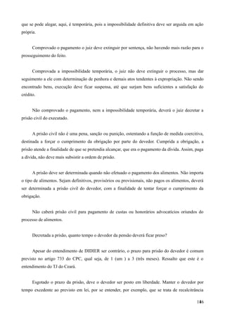 que se pode alegar, aqui, é temporária, pois a impossibilidade definitiva deve ser arguida em ação
própria.
Comprovado o pagamento o juiz deve extinguir por sentença, não havendo mais razão para o
prosseguimento do feito.
Comprovada a impossibilidade temporária, o juiz não deve extinguir o processo, mas dar
seguimento a ele com determinação de penhora e demais atos tendentes à expropriação. Não sendo
encontrado bens, execução deve ficar suspensa, até que surjam bens suficientes a satisfação do
crédito.
Não comprovado o pagamento, nem a impossibilidade temporária, deverá o juiz decretar a
prisão civil do executado.
A prisão civil não é uma pena, sanção ou punição, ostentando a função de medida coercitiva,
destinada a forçar o cumprimento da obrigação por parte do devedor. Cumprida a obrigação, a
prisão atende a finalidade de que se pretendia alcançar, que era o pagamento da dívida. Assim, paga
a dívida, não deve mais subsistir a ordem de prisão.
A prisão deve ser determinada quando não efetuado o pagamento dos alimentos. Não importa
o tipo de alimentos. Sejam definitivos, provisórios ou provisionais, não pagos os alimentos, deverá
ser determinada a prisão civil do devedor, com a finalidade de tentar forçar o cumprimento da
obrigação.
Não caberá prisão civil para pagamento de custas ou honorários advocatícios oriundos do
processo de alimentos.
Decretada a prisão, quanto tempo o devedor da pensão deverá ficar preso?
Apesar do entendimento de DIDIER ser contrário, o prazo para prisão do devedor é comum
previsto no artigo 733 do CPC, qual seja, de 1 (um ) a 3 (três meses). Ressalto que este é o
entendimento do TJ do Ceará.
Esgotado o prazo da prisão, deve o devedor ser posto em liberdade. Manter o devedor por
tempo excedente ao previsto em lei, por se entender, por exemplo, que se trata de recalcitrância
1461
 