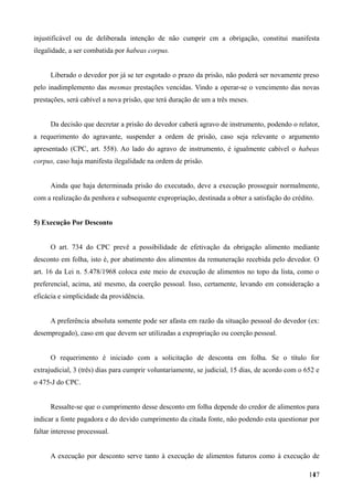 injustificável ou de deliberada intenção de não cumprir cm a obrigação, constitui manifesta
ilegalidade, a ser combatida por habeas corpus.
Liberado o devedor por já se ter esgotado o prazo da prisão, não poderá ser novamente preso
pelo inadimplemento das mesmas prestações vencidas. Vindo a operar-se o vencimento das novas
prestações, será cabível a nova prisão, que terá duração de um a três meses.
Da decisão que decretar a prisão do devedor caberá agravo de instrumento, podendo o relator,
a requerimento do agravante, suspender a ordem de prisão, caso seja relevante o argumento
apresentado (CPC, art. 558). Ao lado do agravo de instrumento, é igualmente cabível o habeas
corpus, caso haja manifesta ilegalidade na ordem de prisão.
Ainda que haja determinada prisão do executado, deve a execução prosseguir normalmente,
com a realização da penhora e subsequente expropriação, destinada a obter a satisfação do crédito.
5) Execução Por Desconto
O art. 734 do CPC prevê a possibilidade de efetivação da obrigação alimento mediante
desconto em folha, isto é, por abatimento dos alimentos da remuneração recebida pelo devedor. O
art. 16 da Lei n. 5.478/1968 coloca este meio de execução de alimentos no topo da lista, como o
preferencial, acima, até mesmo, da coerção pessoal. Isso, certamente, levando em consideração a
eficácia e simplicidade da providência.
A preferência absoluta somente pode ser afasta em razão da situação pessoal do devedor (ex:
desempregado), caso em que devem ser utilizadas a expropriação ou coerção pessoal.
O requerimento é iniciado com a solicitação de desconta em folha. Se o título for
extrajudicial, 3 (três) dias para cumprir voluntariamente, se judicial, 15 dias, de acordo com o 652 e
o 475-J do CPC.
Ressalte-se que o cumprimento desse desconto em folha depende do credor de alimentos para
indicar a fonte pagadora e do devido cumprimento da citada fonte, não podendo esta questionar por
faltar interesse processual.
A execução por desconto serve tanto à execução de alimentos futuros como à execução de
1471
 