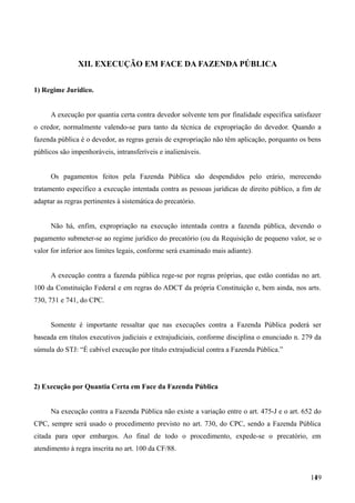 XII. EXECUÇÃO EM FACE DA FAZENDA PÚBLICA
1) Regime Jurídico.
A execução por quantia certa contra devedor solvente tem por finalidade específica satisfazer
o credor, normalmente valendo-se para tanto da técnica de expropriação do devedor. Quando a
fazenda pública é o devedor, as regras gerais de expropriação não têm aplicação, porquanto os bens
públicos são impenhoráveis, intransferíveis e inalienáveis.
Os pagamentos feitos pela Fazenda Pública são despendidos pelo erário, merecendo
tratamento específico a execução intentada contra as pessoas jurídicas de direito público, a fim de
adaptar as regras pertinentes à sistemática do precatório.
Não há, enfim, expropriação na execução intentada contra a fazenda pública, devendo o
pagamento submeter-se ao regime jurídico do precatório (ou da Requisição de pequeno valor, se o
valor for inferior aos limites legais, conforme será examinado mais adiante).
A execução contra a fazenda pública rege-se por regras próprias, que estão contidas no art.
100 da Constituição Federal e em regras do ADCT da própria Constituição e, bem ainda, nos arts.
730, 731 e 741, do CPC.
Somente é importante ressaltar que nas execuções contra a Fazenda Pública poderá ser
baseada em títulos executivos judiciais e extrajudiciais, conforme disciplina o enunciado n. 279 da
súmula do STJ: “É cabível execução por título extrajudicial contra a Fazenda Pública.”
2) Execução por Quantia Certa em Face da Fazenda Pública
Na execução contra a Fazenda Pública não existe a variação entre o art. 475-J e o art. 652 do
CPC, sempre será usado o procedimento previsto no art. 730, do CPC, sendo a Fazenda Pública
citada para opor embargos. Ao final de todo o procedimento, expede-se o precatório, em
atendimento à regra inscrita no art. 100 da CF/88.
1491
 