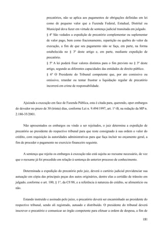 precatórios, não se aplica aos pagamentos de obrigações definidas em lei
como de pequeno valor que a Fazenda Federal, Estadual, Distrital ou
Municipal deva fazer em virtude de sentença judicial transitada em julgado.
§ 4º São vedados a expedição de precatório complementar ou suplementar
de valor pago, bem como fracionamento, repartição ou quebra do valor da
execução, a fim de que seu pagamento não se faça, em parte, na forma
estabelecida no § 3º deste artigo e, em parte, mediante expedição de
precatório.
§ 5º A lei poderá fixar valores distintos para o fim previsto no § 3º deste
artigo, segundo as diferentes capacidades das entidades de direito público.
§ 6º O Presidente do Tribunal competente que, por ato comissivo ou
omissivo, retardar ou tentar frustrar a liquidação regular de precatório
incorrerá em crime de responsabilidade.
Ajuizada a execução em face de Fazenda Pública, esta é citada para, querendo, opor embargos
do devedor no prazo de 30 (trinta) dias, conforme Lei n. 9.494/1997, art. 1°-B, na redação da MP n.
2.180-35/2001.
Não apresentados os embargos ou vindo a ser rejeitados, o juiz determina a expedição de
precatório ao presidente do respectivo tribunal para que reste consignado à sua ordem o valor do
crédito, com requisição às autoridades administrativas para que faça incluir no orçamento geral, a
fim de proceder o pagamento no exercício financeiro seguinte.
A sentença que rejeita os embargos à execução não está sujeita ao reexame necessário, de vez
que o reexame já foi procedido em relação à sentença do anterior processo de conhecimento.
Determinada a expedição do precatório pelo juiz, deverá o cartório judicial providenciar sua
autuação em cópia das principais peças dos autos originários, dentre elas a certidão de trânsito em
julgado, conforme o art. 100, § 1°, da CF/88, e a referência à natureza do crédito, se alimentício ou
não.
Estando instruído e assinado pelo juízo, o precatório deverá ser encaminhado ao presidente do
respectivo tribunal, sendo ali registrado, autuado e distribuído. O presidente do tribunal deverá
inscrever o precatório e comunicar ao órgão competente para efetuar a ordem de despesa, a fim de
1511
 