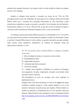 podendo haver qualquer discussão a seu respeito, tendo a devida certidão de trânsito em julgado,
inclusive a dos embargos.
Quando os embargos forem parciais, a execução, nos termos do art. 739-A do CPC,
prosseguirá quanto à parte não embargada. Tal regra aplica-se aos embargos opostos pela Fazenda
Pública. Nesse caso, a execução deve prosseguir relativamente ao valor equivalente à parte
incontroversa, expedindo-se, quanto a essa parte, o precatório. Em tal situação, não está havendo o
fracionamento vedado no § 4° do art. 100 da CF/88, eis que não se trata de intenção de repartir o
valor para receber uma parte por requisição de pequeno valor e a outra, por precatório.
Os embargos opostos pela Fazenda Pública passaram a ser disciplinados no art. 741 do CPC,
em cujos termos há uma restrição: somente podem ser alegadas as matérias ali relacionadas. Apenas
se permite à Fazenda Pública tratar de vícios, defeitos ou questões da própria execução, podendo,
ainda, suscitar causas impeditivas, modificativas ou extintivas da obrigação, desde que
superveniente à sentença, in verbis:
Art. 741. Na execução contra a Fazenda Pública, os embargos só poderão
versar sobre:
I – falta ou nulidade da citação, se o processo correu à revelia;
II - inexigibilidade do título;
III - ilegitimidade das partes;
IV - cumulação indevida de execuções;
V – excesso de execução;
VI – qualquer causa impeditiva, modificativa ou extintiva da obrigação,
como pagamento, novação, compensação, transação ou prescrição, desde
que superveniente à sentença;
VII- incompetência do juízo da execução, bem como suspeição ou
impedimento do juiz.
Parágrafo único. Para efeito do disposto no inciso II do caput deste artigo,
considera-se também inexigível o título judicial fundado em lei ou ato
normativo declarados inconstitucionais pelo Supremo Tribunal Federal, ou
fundado em aplicação ou interpretação da lei ou ato normativo tidas pelo
Supremo Tribunal Federal como incompatíveis com a Constituição Federal.
http://www.planalto.gov.br/ccivil_03/_Ato2004-2006/2005/Lei/L11232.htm
- art5
1531
 