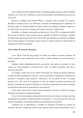 Em se tratando de título extrajudicial pode ser admitida qualquer matéria em direito admitido,
conforme o art. 745 do CPC. Entretanto, nos casos de título judicial, será limitada ao previsto no art.
741 do CPC.
Opostos os embargos pela Fazenda Pública, a execução, como já notado, fica suspensa.
Recebido os embargos, deve o juiz determinar a intimação do embargado para se manifestar. No
particular, aplica-se a disciplina própria do regime jurídico dos embargos, incidindo o disposto no
art. 740 do CPC, de sorte que o exequente será ouvido no prazo de 15 (quinze) dias.
Recebidos os embargos e processados na forma do art. 740 do CPC, seu julgamento final se
faz por meio de sentença, sendo, portanto, cabível a apelação. Acolhidos os embargos, a apelação
terá duplo efeito, apesar da previsão do art. 520 do CPC, que determina que apelação em embargos
não terá efeito suspensivo. Tal situação somente ocorre em virtude do precatório somente poder ser
expedido com o trânsito em julgado.
4) Os Créditos De Natureza Alimentícia.
O art. 100 da CF/88 faz uma ressalva em relação aos créditos de natureza alimentar. Tal
ressalvar poderia causar a impressão de que, sendo o crédito alimentar, não seria necessário o
precatório.
Qualquer crédito, independentemente de sua natureza, está sujeito ao precatório. A única
ressalva que existe atualmente se relaciona com o valor: os créditos de pequeno valor não se
sujeitam ao precatório.
Na verdade a ressalva feita no art. 100 da CF/88 quanto aos créditos de natureza alimentícia
os afasta da ordem cronológica de inscrição, e não da necessidade de submissão à sistemática dos
precatórios. A propósito, assim esclarece o enunciado n. 655 da súmula do STF: “A exceção
prevista no art. 100, caput, da Constituição, em favor dos créditos de natureza alimentícia, não
dispensa a expedição de precatório, limitando-se a isentá-los da observância da ordem cronológica
dos precatórios decorrentes de condenações de outra natureza.”
O que ocorre é que existem 2 (duas) ordens cronológicas: uma para os créditos de natureza
alimentícia e outra para os de natureza alimentar.
Por se tratar de mero despacho ordinatório não cabe recurso com relação a inclusão em ordem
de pagamento do precatório, conforme determina o enunciado n. 733 da súmula do STF, “não cabe
recurso extraordinário contra decisão proferida no processamento de precatórios”.
Justamente por ser administrativa a atividade do presidente do tribunal no processo do
precatório, não cabe a interposição nem de recurso especial, nem de recurso extraordinário, mas se
1541
 