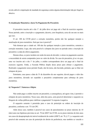 revela cabível a impetração de mandado de segurança contra alguma determinação tida por ilegal ou
abusiva.
5) Atualização Monetária e Juros No Pagamento Do Precatório
O precatório inscrito até o dia 1°. de julho deve ser pago até o final do exercício seguinte.
Nesse período, entre a inscrição e o pagamento, decorre, com frequência, cerca de um ano ou mais
que isso.
O art. 100 da CF/88 prevê a correção monetária, porém não faz qualquer menção a
atualização de juros moratórios. Será que isso é possível?
Vale destacar que o citado art. 100 não faz qualquer menção a juros moratórios, somente a
correção monetária. Logo, não seria possível o cômputo dos juros no período entre a inscrição do
precatório e a data do efetivo pagamento.
Demais disso, os juros incidem em razão da mora do devedor; o atraso no pagamento acarreta
a necessidade de serem computados juros no valor da dívida. No caso do precatório, já se viu que,
uma vez inscrito até o dia 1° de julho, o crédito correspondente deve ser pago até o final do
exercício seguinte. Então, a Fazenda Pública dispõe desse prazo para efetuar o pagamento.
Realizado o pagamento nesse período fixado, não há mora, não havendo, portanto, que se falar em
cômputo de juros.
Entretanto, caso passe a data de 31 de dezembro do ano seguinte, deverá pagar o valor dos
juros moratórios, devendo ser expedido o precatório complementar para cobrança de juros
moratórios.
6) “Sequestro”: Natureza e Objeto
Não sendo pago o crédito inscrito em precatório, a consequência, até agora vista, é permitir o
cômputo de juros moratórios. Nesse caso, além dos juros, seria possível determinar o sequestro ou
bloqueio de verbas públicas para viabilizar o pagamento? A resposta é negativa.
O sequestro somente é permitido para o caso de preterição na ordem de inscrição do
precatório, conforme o art. 731 do CPC.
Além desse caso, também é possível nos casos de parcelamentos no prazo máximo de 10
(dez) anos nas hipóteses previstas no art. 78 da ADCT da CF/88, ou no prazo máximo de dois anos
nos casos de desapropriação de imóvel residencial do credor (ADCT, art. 78, § 3°.), o sequestro será
possível não somente em caso de preterição do direito de preferência, mas também se vencido o
1551
 