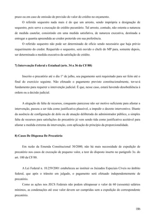 prazo ou em caso de omissão de previsão do valor do crédito no orçamento.
O referido sequestro nada mais é do que um arresto, sendo imprópria a designação de
sequestro, pois serve a execução de crédito pecuniário. Tal arresto, contudo, não ostenta a natureza
de medida cautelar, consistindo em uma medida satisfativa, de natureza executiva, destinada a
entregar a quantia apreendida ao credor preterido em sua preferência.
O referido sequestro não pode ser determinado de ofício sendo necessário que haja prévio
requerimento do credor. Requerido o sequestro, será ouvido o chefe do MP para, somente depois,
ser determinada a medida executiva da satisfação de crédito.
7) Intervenção Federal e Estadual (arts. 34 a 36 da CF/88)
Inscrito o precatório até o dia 1° de julho, seu pagamento será requisitado para ser feito até o
final do exercício seguinte. Não efetuado o pagamento previsto constitucionalmente, ter-se-á
fundamento para requerer a intervenção judicial. É que, nesse caso, estará havendo desobediência à
ordem ou a decisão judicial.
A alegação de falta de recursos, conquanto parecesse não ser motivo suficiente para afastar a
intervenção, passou a ser tida como justificativa plausível, a impedir o decreto interventivo. Diante
da ausência de configuração de dolo ou de atuação deliberada do administrador público, a simples
falta de recursos para satisfações do precatório já vem sendo tida como justificativa aceitável para
afastar a medida extrema da intervenção, com aplicação do princípio da proporcionalidade.
8) Casos De Dispensa De Precatório
Em razão da Emenda Constitucional 30/2000, não há mais necessidade de expedição de
precatório nos casos de execução de pequeno valor, a teor do disposto inserto no parágrafo 3o. do
art. 100 da CF/88.
A Lei Federal n. 10.259/2001 estabeleceu ao instituir os Juizados Especiais Cíveis no âmbito
federal, que após o trânsito em julgado, o pagamento será efetuado independentemente de
precatório.
Como as ações nos JECS Federais não podem ultrapassar o valor de 60 (sessenta) salários
mínimos, as condenações até esse valor devem ser cumpridas sem a expedição do correspondente
precatório.
1561
 
