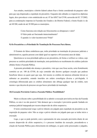 Aos estados, municípios e distrito federal cabem fixar o limite considerado de pequeno valor
para que seja dispensada a expedição do precatório. Enquanto não editados os respectivos diplomas
legais, deve prevalecer o teto estabelecido no art. 87 da ADCT da CF/88, acrescido da EC 37/2002;
para as condenações impostas às Fazendas dos Estados e do Distrito Federal, o limite fixado é o de
até 40 SM, sendo de até 30 SM para os municípios.
Como funciona com relação aos litisconsortes se ultrapassar o valor?
O Valor pode ser fracionado intencionalmente?
E quando é o valor incontroverso? Pode?
9) Os Precatórios e a Prioridade De Tramitação De Processos Para Idosos.
O Estatuto do Idoso estabeleceu que, terão prioridade na tramitação de processos judiciais e
administrativos, aquelas pessoas com idade igual ou superior a 60 (sessenta) anos de idade.
Questiona-se se essa prioridade aplica-se aos precatórios, de forma a verificar se o idoso, cujo
processo se conferiu prioridade de tramitação, teria preferência no recebimento de créditos judiciais
obtidos frente à Fazenda Pública.
A presente prioridade não alcança o precatório, visto que caso fosse aceita, seria frontalmente
contrário ao art. 100 da CF/88, de cujo conteúdo não decorre qualquer exceção que pudesse
beneficiar idosos ou quem quer que seja. Até mesmo os créditos de natureza alimentar devem se
submeter ao precatório, estando inseridos em ordem cronológica diversa e privilegiada. A
cronologia diferenciada para os créditos alimentares não alberga qualquer tipo de crédito, nem
mesmo o que decorra do processo em que houve prioridade de tramitação.
10) Execução Provisória Contra a Fazenda Pública: Possibilidade?
Muito se discute sobre a possibilidade de se admitir a execução provisória em face da Fazenda
Pública, se esta é ou não possível. Vale destacar que a execução é provisória quando fundada em
sentença judicial impugnada por recurso desprovido de efeito suspensivo.
O texto constitucional exige o prévio trânsito em julgado para expedição de precatório ou da
requisição de pequeno valor. Não se exige o prévio trânsito em julgado para que se tenha início a
execução.
Logo, o que se pode permitir, com o ajuizamento de uma execução provisória diante de um
recurso desprovido de efeito suspensivo, é o processo imediato da execução, procedendo-se a
citação da Fazenda Pública para oferecimento de embargos, os quais serão processados e julgados,
1571
 