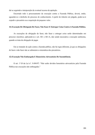 daí se seguindo a interposição de eventual recurso de apelação.
Encerrado todo o processamento da execução contra a Fazenda Pública, deverá, então,
aguardar-se o desfecho do processo de conhecimento. A partir do trânsito em julgado, poder-se-á
expedir o precatório ou a requisição de pequeno valor.
11) Execução De Obrigação De Fazer, Não Fazer E Entregar Coisa Contra A Fazenda Pública.
As execuções de obrigação de fazer, não fazer e entregar coisa serão determinadas em
processo sincrético, aplicando-se o art. 461 e 461-A, não sendo necessária a execução autônoma,
quando se trata da obrigação de pagar.
Em se tratando de ação contra a fazenda pública, não há regra diferente, já que as obrigações
de fazer e não fazer não se submetem a sistemática dos precatórios.
12) Execução Não Embargada E Honorários Advocatícios De Sucumbência.
O art. 1°-D da Lei n°. 9.494/97: “Não serão devidos honorários advocatícios pela Fazenda
Pública nas execuções não embargadas.”
1581
 