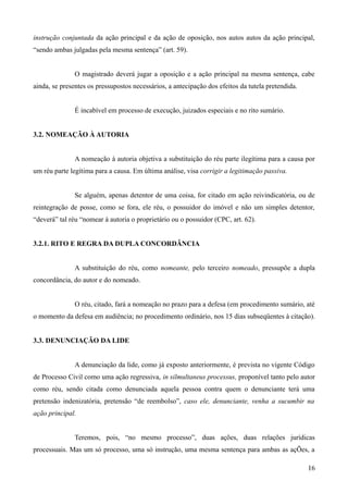 instrução conjuntada da ação principal e da ação de oposição, nos autos autos da ação principal,
“sendo ambas julgadas pela mesma sentença” (art. 59).
O magistrado deverá jugar a oposição e a ação principal na mesma sentença, cabe
ainda, se presentes os pressupostos necessários, a antecipação dos efeitos da tutela pretendida.
É incabível em processo de execução, juizados especiais e no rito sumário.
3.2. NOMEAÇÃO À AUTORIA
A nomeação à autoria objetiva a substituição do réu parte ilegítima para a causa por
um réu parte legítima para a causa. Em última análise, visa corrigir a legitimação passiva.
Se alguém, apenas detentor de uma coisa, for citado em ação reivindicatória, ou de
reintegração de posse, como se fora, ele réu, o possuidor do imóvel e não um simples detentor,
“deverá” tal réu “nomear à autoria o proprietário ou o possuidor (CPC, art. 62).
3.2.1. RITO E REGRA DA DUPLA CONCORDÂNCIA
A substituição do réu, como nomeante, pelo terceiro nomeado, pressupõe a dupla
concordância, do autor e do nomeado.
O réu, citado, fará a nomeação no prazo para a defesa (em procedimento sumário, até
o momento da defesa em audiência; no procedimento ordinário, nos 15 dias subseqüentes à citação).
3.3. DENUNCIAÇÃO DA LIDE
A denunciação da lide, como já exposto anteriormente, é prevista no vigente Código
de Processo Civil como uma ação regressiva, in silmultaneus processus, proponível tanto pelo autor
como réu, sendo citada como denunciada aquela pessoa contra quem o denunciante terá uma
pretensão indenizatória, pretensão “de reembolso”, caso ele, denunciante, venha a sucumbir na
ação principal.
Teremos, pois, “no mesmo processo”, duas ações, duas relações jurídicas
processuais. Mas um só processo, uma só instrução, uma mesma sentença para ambas as açÕes, a
161
 