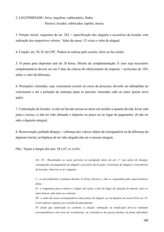 2. LEGITIMIDADE: Ativa: inquilino, sublocatário, fiador.
Passiva: locador, sublocador, espólio, massa.
3. Petição inicial: requisitos do art. 282 + especificação dos aluguéis e acessórios da locação com
indicação dos respectivos valores. Valor da causa: 12 vezes o valor do aluguel.
4. Citação: art. 58, IV do CPC. Poderá se realizar pelo correio, telex ou fac-simile.
5. O prazo para depositar será de 24 horas. Direito de complementação: E caso seja necessário
complementá-lo deverá ser em 5 dias da ciência do oferecimento da resposta + acréscimo de 10%
sobre o valor da diferença.
6. Prestações vincendas, cujo vencimento ocorrer no curso do processo, deverão ser adimplidas no
vencimento e até a prolação da sentença (para as parcelas vincendas cabe ao autor ajuizar nova
ação).
7. Contestação do locador: a) não ter havido recusa ou mora em receber a quantia devida; b) ter sido
justa a recusa; c) não ter sido efetuado o depósito no prazo ou no lugar do pagamento; d) não ter
sido o depósito integral;
8. Reconvenção, pedindo despejo + cobrança dos valores objeto da consignatória ou da diferença do
depósito inicial, na hipótese de ter sido alegado não ser o mesmo integral;
Obs.: Vejam a íntegra dos arts. 58 e 67, in verbis:
Art. 58 - Ressalvados os casos previstos no parágrafo único do art. 1º, nas ações de despejo,
consignação em pagamento de aluguel e acessório da locação, revisionais de aluguel e renovatórias
de locação, observar-se-á o seguinte:
I - os procedimentos tramitam durante as férias forenses e não se suspendem pela superveniência
delas;
II - é competente para conhecer e julgar tais ações o foro do lugar da situação do imóvel, salvo se
outro houver sido eleito no contrato;
III - o valor da causa corresponderá a doze meses de aluguel, ou, na hipótese do inciso II do art. 47,
a três salários vigentes por ocasião do ajuizamento;
IV- desde que autorizado no contrato, a citação, intimação ou notificação far-se-á mediante
correspondência com aviso de recebimento, ou, tratando-se de pessoa jurídica ou firma individual,
1621
 