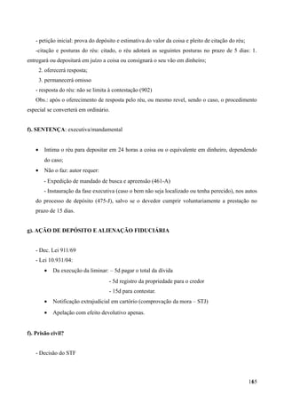 - petição inicial: prova do depósito e estimativa do valor da coisa e pleito de citação do réu;
-citação e posturas do réu: citado, o réu adotará as seguintes posturas no prazo de 5 dias: 1.
entregará ou depositará em juízo a coisa ou consignará o seu vão em dinheiro;
2. oferecerá resposta;
3. permanecerá omisso
- resposta do réu: não se limita à contestação (902)
Obs.: após o oferecimento de resposta pelo réu, ou mesmo revel, sendo o caso, o procedimento
especial se converterá em ordinário.
f). SENTENÇA: executiva/mandamental
• Intima o réu para depositar em 24 horas a coisa ou o equivalente em dinheiro, dependendo
do caso;
• Não o faz: autor requer:
- Expedição de mandado de busca e apreensão (461-A)
- Instauração da fase executiva (caso o bem não seja localizado ou tenha perecido), nos autos
do processo de depósito (475-J), salvo se o devedor cumprir voluntariamente a prestação no
prazo de 15 dias.
g). AÇÃO DE DEPÓSITO E ALIENAÇÃO FIDUCIÁRIA
- Dec. Lei 911/69
- Lei 10.931/04:
• Da execução da liminar: – 5d pagar o total da dívida
- 5d registro da propriedade para o credor
- 15d para contestar.
• Notificação extrajudicial em cartório (comprovação da mora – STJ)
• Apelação com efeito devolutivo apenas.
f). Prisão civil?
- Decisão do STF
1651
 
