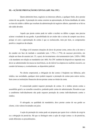 III. - AÇÃO DE PRESTAÇÃO DE CONTAS (ART. 916, CPC)
Quem administra bens, negócios ou interesses alheios, a qualquer título, deve prestar
contas de sua gestão. A prestação de contas consiste na apresentação, de forma detalhada, de todos
os itens de crédito e débito que resultam da administração de negócios alheios, apurando-se se há ou
não saldo devedor.
Aquele que presta contas pode ter saldo a receber ou débito a pagar, mas precisa
aclarar o resultado de sua gestão. A possibilidade de ser credor não o exime de cumprir esse dever,
porque só com a apresentação de contas é que se esclarecerão, item por item, os componentes
positivo e negativos da relação.
O código civil enumera situações do dever de prestar conta, entres eles a do tutor e
do curador em face do tutelado e curatelado (arts. 1.756 e 1.774); do sucessor provisório, em
relação aos bens do ausente (art. 33, caput); do inventariante e do testamenteiro (arts. 2.020 e 1980)
e do mandante em relação ao mandatário (art. 668). No CPC também há dispositivos impondo esse
dever ao administrador da massa na insolvência, ou do imóvel ou empresa no usufruto executvo, ao
curador da herança e, eventualmente, ao depositário judicial.
No direito empresarial, a obrigação de dar contas é freqüente nas falências, pelo
síndico, nas sociedades, qualquer sócio poderá requerer a prestação de contas para outros sócios,
bem como as instituições financeira devem prestar contas ao titular da conta.
O consorciado poderá requerer prestação de contas. Já o síndico presta contas a
assembléia geral e ao conselho consultivo, podendo pedir contas do administrador. Ressalte-se que
o condômino individualmente não pode requerer prestação de contas individualmente contra o
síndico.
O advogado, na qualidade de mandatário, deve prestar contas de sua gestão ao
cliente, e dos valores levantados em juízo.
A ação de prestação de contas pode ser proposta por quem tiver o direito de exigi-la
ou a obrigação de prestá-las. Há que se distinguir entre a ação de exigir contas e a de prestá-las,
sendo diferentes os procedimentos.
1661
 