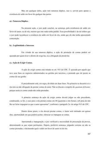 Mas em qualquer deles, ação terá natureza dúplice, isso é, servirá para apurar a
existência de saldo em favor de qualquer das partes.
a).- Natureza Dúplice.
Na presente ação, o juiz pode concluir, na sentença, pela exist6encia de saldo em
favor do autor, ou do réu, mesmo que este nada tenha pedido. Essa possibilidade é de tal ordem que
o juiz pode reconhecer a existência de saldo em favor do réu, ainda que ele não tenha apresentado
contestação.
b).- Legitimidade e Interesse
Em virtude de sua natureza dúplice, a ação de prestação de contas poderá ser
ajuizada por quem tiver o direito de exigi-las, ou a obrigação de prestá-las.
c).- Ação de Exigir Contas.
A ação de exigir contas está tratada no art. 915 do CPC. É ajuizada por aquele que
teve seus bens ou negócios administrados ou geridos por terceiros, e pretende que ele preste as
contas de sua gestão.
O procedimento está, em regra, dividido em duas fases. Na primeira se discutirá se o
réu tem ou não obrigação de prestar contas do autor. Não se discute a respeito do quantum debeatur,
porque nesta as contas ainda não estão prestadas.
A primeira sentença da ação de exigir contas deverá julgar ou não procedente,
condenando, se for, o caso para o réu prestar contas em 48 (quarenta e oito horas), sob pena de não
lhe ser lícito impugnar as que o autor apresentar”, conforme o parágrafo 2o. do artigo 915 do CPC.
Dentro desse prazo, o réu deverá prestar contas, o Autor será intimado em quinze
dias, oportunidade em que poderá aceitar, silenciar ou impugnar as contas.
Apresentada a impugnação, o juiz verificará a necessidade de procuração de provas,
determinando as que sejam pertinentes. Depois, proferirá sentença, julgando corretas ou não as
contas prestadas, e declarando qual o saldo em favor do autor ou do réu.
1671
 