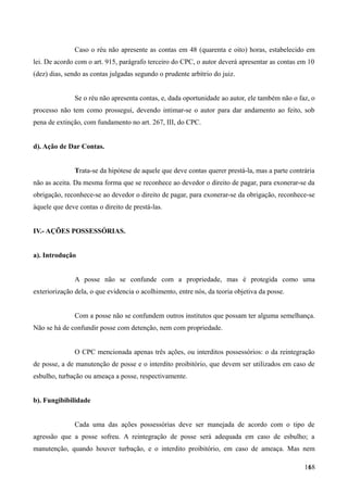 Caso o réu não apresente as contas em 48 (quarenta e oito) horas, estabelecido em
lei. De acordo com o art. 915, parágrafo terceiro do CPC, o autor deverá apresentar as contas em 10
(dez) dias, sendo as contas julgadas segundo o prudente arbítrio do juiz.
Se o réu não apresenta contas, e, dada oportunidade ao autor, ele também não o faz, o
processo não tem como prossegui, devendo intimar-se o autor para dar andamento ao feito, sob
pena de extinção, com fundamento no art. 267, III, do CPC.
d). Ação de Dar Contas.
Trata-se da hipótese de aquele que deve contas querer prestá-la, mas a parte contrária
não as aceita. Da mesma forma que se reconhece ao devedor o direito de pagar, para exonerar-se da
obrigação, reconhece-se ao devedor o direito de pagar, para exonerar-se da obrigação, reconhece-se
àquele que deve contas o direito de prestá-las.
IV.- AÇÕES POSSESSÓRIAS.
a). Introdução
A posse não se confunde com a propriedade, mas é protegida como uma
exteriorização dela, o que evidencia o acolhimento, entre nós, da teoria objetiva da posse.
Com a posse não se confundem outros institutos que possam ter alguma semelhança.
Não se há de confundir posse com detenção, nem com propriedade.
O CPC mencionada apenas três ações, ou interditos possessórios: o da reintegração
de posse, a de manutenção de posse e o interdito proibitório, que devem ser utilizados em caso de
esbulho, turbação ou ameaça a posse, respectivamente.
b). Fungibibilidade
Cada uma das ações possessórias deve ser manejada de acordo com o tipo de
agressão que a posse sofreu. A reintegração de posse será adequada em caso de esbulho; a
manutenção, quando houver turbação, e o interdito proibitório, em caso de ameaça. Mas nem
1681
 