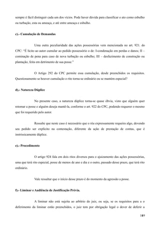 sempre é fácil distinguir cada um dos vícios. Pode haver dúvida para classificar o ato como esbulho
ou turbação, esta ou ameaça, e até entre ameaça e esbulho.
c).- Cumulação de Demandas
Uma outra peculiaridade das ações possessórias vem mencionada no art. 921. do
CPC: “É lícito ao autor cumular ao pedido possessório o de: I-condenação em perdas e danos; II –
cominação de pena para caso de nova turbação ou esbulho; III – desfazimento de construção ou
plantação, feita em detrimento de sua posse.”
O Artigo 292 do CPC permite essa cumulação, desde preenchidos os requisitos.
Questionamento se houver cumulação o rito torna-se ordinário ou se mantém especial?
d).- Natureza Dúplice
No presente caso, a natureza dúplice torna-se quase óbvia, visto que alguém quer
retomar a posse e alguém deseja mantê-la, conforme o art. 922 do CPC, podendo requerer o mesmo
que foi requerido pelo autor.
Ressalte que neste caso é necessário que o réu expressamente requeira algo, devendo
seu pedido ser explícito na contestação, diferente da ação de prestação de contas, que é
instrissicamente dúplice.
e).- Procedimento
O artigo 924 fala em dois ritos diversos para o ajuizamento das ações possessórias,
uma que terá rito especial, posse de menos de ano e dia e o outro, passado desse prazo, que terá rito
ordinário.
Vale ressaltar que o início desse prazo é do momento da agressão a posse.
f).- Liminar e Audiência de Justificação Prévia.
A liminar não está sujeita ao arbítrio do juiz, ou seja, se os requisitos para a o
deferimento da liminar estão preenchidos, o juiz tem por obrigação legal o dever de deferir a
1691
 