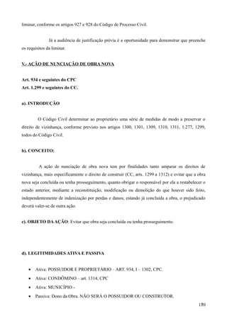 liminar, conforme os artigos 927 e 928 do Código de Processo Civil.
Já a audiência de justificação prévia é a oportunidade para demonstrar que preenche
os requisitos da liminar.
V.- AÇÃO DE NUNCIAÇÃO DE OBRA NOVA
Art. 934 e seguintes do CPC
Art. 1.299 e seguintes do CC.
a). INTRODUÇÃO
O Código Civil determinar ao proprietário uma série de medidas de modo a preservar o
direito de vizinhança, conforme previsto nos artigos 1300, 1301, 1309, 1310, 1311, 1.277, 1299,
todos do Código Civil.
b). CONCEITO:
A ação de nunciação de obra nova tem por finalidades tanto amparar os direitos de
vizinhança, mais especificamente o direito de construir (CC, arts. 1299 a 1312) e evitar que a obra
nova seja concluída ou tenha prosseguimento, quanto obrigar o responsável por ela a restabelecer o
estado anterior, mediante a reconstituição, modificação ou demolição do que houver sido feito,
independentemente de indenização por perdas e danos; estando já concluída a obra, o prejudicado
deverá valer-se de outra ação.
c). OBJETO DAAÇÃO: Evitar que obra seja concluída ou tenha prosseguimento.
d). LEGITIMIDADES ATIVA E PASSIVA
• Ativa: POSSUIDOR E PROPRIETÁRIO – ART. 934, I – 1302, CPC.
• Ativa: CONDÔMINO – art. 1314, CPC
• Ativa: MUNICÍPIO -
• Passiva: Dono da Obra. NÃO SERÁ O POSSUIDOR OU CONSTRUTOR.
1701
 
