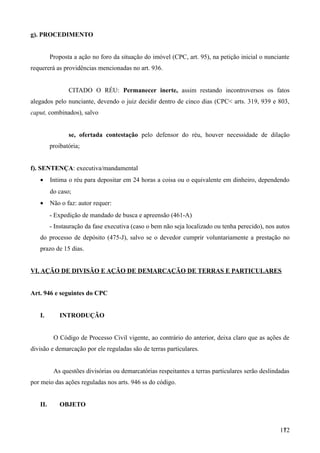 g). PROCEDIMENTO
Proposta a ação no foro da situação do imóvel (CPC, art. 95), na petição inicial o nunciante
requererá as providências mencionadas no art. 936.
CITADO O RÉU: Permanecer inerte, assim restando incontroversos os fatos
alegados pelo nunciante, devendo o juiz decidir dentro de cinco dias (CPC< arts. 319, 939 e 803,
caput, combinados), salvo
se, ofertada contestação pelo defensor do réu, houver necessidade de dilação
proibatória;
f). SENTENÇA: executiva/mandamental
• Intima o réu para depositar em 24 horas a coisa ou o equivalente em dinheiro, dependendo
do caso;
• Não o faz: autor requer:
- Expedição de mandado de busca e apreensão (461-A)
- Instauração da fase executiva (caso o bem não seja localizado ou tenha perecido), nos autos
do processo de depósito (475-J), salvo se o devedor cumprir voluntariamente a prestação no
prazo de 15 dias.
VI. AÇÃO DE DIVISÃO E AÇÃO DE DEMARCAÇÃO DE TERRAS E PARTICULARES
Art. 946 e seguintes do CPC
I. INTRODUÇÃO
O Código de Processo Civil vigente, ao contrário do anterior, deixa claro que as ações de
divisão e demarcação por ele reguladas são de terras particulares.
As questões divisórias ou demarcatórias respeitantes a terras particulares serão deslindadas
por meio das ações reguladas nos arts. 946 ss do código.
II. OBJETO
1721
 
