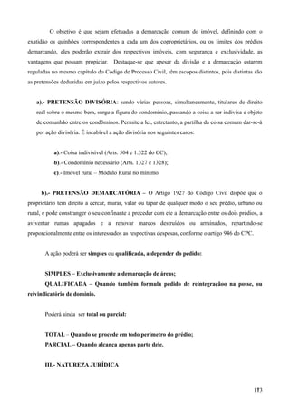 O objetivo é que sejam efetuadas a demarcação comum do imóvel, definindo com o
exatidão os quinhões correspondentes a cada um dos coproprietários, ou os limites dos prédios
demarcando, eles poderão extrair dos respectivos imóveis, com segurança e exclusividade, as
vantagens que possam propiciar. Destaque-se que apesar da divisão e a demarcação estarem
reguladas no mesmo capítulo do Código de Processo Civil, têm escopos distintos, pois distintas são
as pretensões deduzidas em juízo pelos respectivos autores.
a).- PRETENSÃO DIVISÓRIA: sendo várias pessoas, simultaneamente, titulares de direito
real sobre o mesmo bem, surge a figura do condomínio, passando a coisa a ser indivisa e objeto
de comunhão entre os condôminos. Permite a lei, entretanto, a partilha da coisa comum dar-se-á
por ação divisória. É incabível a ação divisória nos seguintes casos:
a).- Coisa indivisível (Arts. 504 e 1.322 do CC);
b).- Condomínio necessário (Arts. 1327 e 1328);
c).- Imóvel rural – Módulo Rural no mínimo.
b).- PRETENSÃO DEMARCATÓRIA – O Artigo 1927 do Código Civil dispõe que o
proprietário tem direito a cercar, murar, valar ou tapar de qualquer modo o seu prédio, urbano ou
rural, e pode constranger o seu confinante a proceder com ele a demarcação entre os dois prédios, a
aviventar rumas apagados e a renovar marcos destruídos ou arruinados, repartindo-se
proporcionalmente entre os interessados as respectivas despesas, conforme o artigo 946 do CPC.
A ação poderá ser simples ou qualificada, a depender do pedido:
SIMPLES – Exclusivamente a demarcação de áreas;
QUALIFICADA – Quando também formula pedido de reintegraçãoo na posse, ou
reivindicatório de domínio.
Poderá ainda ser total ou parcial:
TOTAL – Quando se procede em todo perímetro do prédio;
PARCIAL – Quando alcança apenas parte dele.
III.- NATUREZA JURÍDICA
1731
 