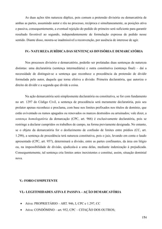 As duas ações têm natureza dúplice, pois comum a pretensão divisória ou demarcatória de
ambas as partes, assumindo autor e réu no processo, recíproca e simultaneamente, as posições ativa
e passiva, consequentemente, a eventual rejeição do pedido do primeiro será suficiente para garantir
resultado favorável ao segundo, independentemente de formulação expressa de pedido nesse
sentido. Diante disso, mostra-se inadmissível a reconvenção, por ausência de interesse de agir.
IV.- NATUREZA JURÍDICA DAS SENTENÇAS DIVISÓRIA E DEMARCATÓRIA
Nos processos divisório e demarcatório, poderão ser prolatadas duas sentenças de natureza
distintas: uma declaratória (sentença intermediária) e outra constitutiva (sentença final) – daí a
necessidade de distinguir-se a sentença que reconhece a procedência da pretensão de dividir
formulada pelo autor, daquela que torna efetiva a divisão. Primeira declaratória, que autoriza o
direito de dividir e a segunda que divide a coisa.
Na ação demarcatória será simplesmente declaratória ou constitutiva, se for com fundamento
no art. 1297 do Código Civil, a sentença de procedência será meramente declaratória, pois seu
prolator apenas reconhece e proclama, com base nos limites prefixados nos títulos de domínio, que
estão aviventado os rumos apagados ou renovados os marcos destruídos ou arruinados; vale dizer, a
sentença homologatória da demarcação (CPC, art. 966) é exclusivamente declaratória, pois se
restringe a declarar cumpridos os trabalhos de campo, na forma previamente designada. No entanto,
se o objeto da demarcatória for o desfazimento de confusão de limites entre prédios (CC, art.
1.298), a sentença de procedência terá natureza constitutiva, pois o juiz, levando em conta o laudo
apresentado (CPC, art. 957), determinará a divisão, entre as partes confinantes, da área em litígio
ou, na impossibilidade de divisão, ajudicala-á a uma delas, mediante indenização à prejudicada.
Consequentemente, tal sentença cria limites antes inexistentes e constitui, assim, situação dominial
nova.
V.- FORO COMPETENTE
VI.- LEGITIMIDADES ATIVA E PASSIVA – AÇÃO DEMARCATÓRIA
• Ativa: PROPRIETÁRIO – ART. 946, I, CPC e 1.297, CC
• Ativa: CONDÔMINO – art. 952, CPC – CITAÇÃO DOS OUTROS;
1741
 