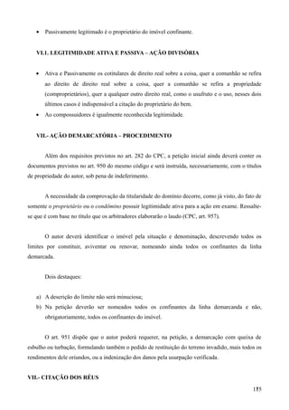 • Passivamente legitimado é o proprietário do imóvel confinante.
VI.1. LEGITIMIDADE ATIVA E PASSIVA – AÇÃO DIVISÓRIA
• Ativa e Passivamente os cotitulares de direito real sobre a coisa, quer a comunhão se refira
ao direito de direito real sobre a coisa, quer a comunhão se refira a propriedade
(comproprietários), quer a qualquer outro direito real, como o usufruto e o uso, nesses dois
últimos casos é indispensável a citação do proprietário do bem.
• Ao compossuidores é igualmente reconhecida legitimidade.
VII.- AÇÃO DEMARCATÓRIA – PROCEDIMENTO
Além dos requisitos previstos no art. 282 do CPC, a petição inicial ainda deverá conter os
documentos previstos no art. 950 do mesmo código e será instruída, necessariamente, com o títulos
de propriedade do autor, sob pena de indeferimento.
A necessidade da comprovação da titularidade do domínio decorre, como já visto, do fato de
somente o proprietário ou o condômino possuir legitimidade ativa para a ação em exame. Ressalte-
se que é com base no título que os arbitradores elaborarão o laudo (CPC, art. 957).
O autor deverá identificar o imóvel pela situação e denominação, descrevendo todos os
limites por constituir, aviventar ou renovar, nomeando ainda todos os confinantes da linha
demarcada.
Dois destaques:
a) A descrição do limite não será minuciosa;
b) Na petição deverão ser nomeados todos os confinantes da linha demarcanda e não,
obrigatoriamente, todos os confinantes do imóvel.
O art. 951 dispõe que o autor poderá requerer, na petição, a demarcação com queixa de
esbulho ou turbação, formulando também o pedido de restituição do terreno invadido, mais todos os
rendimentos dele oriundos, ou a indenização dos danos pela usurpação verificada.
VII.- CITAÇÃO DOS RÉUS
1751
 