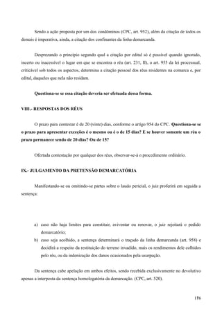 Sendo a ação proposta por um dos condôminos (CPC, art. 952), além da citação de todos os
demais é imperativa, ainda, a citação dos confinantes da linha demarcanda.
Desprezando o princípio segundo qual a citação por edital só é possível quando ignorado,
incerto ou inacessível o lugar em que se encontra o réu (art. 231, II), o art. 953 da lei processual,
criticável sob todos os aspectos, determina a citação pessoal dos réus residentes na comarca e, por
edital, daqueles que nela não residam.
Questiona-se se essa citação deveria ser efetuada dessa forma.
VIII.- RESPOSTAS DOS RÉUS
O prazo para contestar é de 20 (vinte) dias, conforme o artigo 954 do CPC. Questiona-se se
o prazo para apresentar exceções é o mesmo ou é o de 15 dias? E se houver somente um réu o
prazo permanece sendo de 20 dias? Ou de 15?
Ofertada contestação por qualquer dos réus, observar-se-á o procedimento ordinário.
IX.- JULGAMENTO DA PRETENSÃO DEMARCATÓRIA
Manifestando-se ou omitindo-se partes sobre o laudo pericial, o juiz proferirá em seguida a
sentença:
a) caso não haja limites para constituir, aviventar ou renovar, o juiz rejeitará o pedido
demarcatório;
b) caso seja acolhido, a sentença determinará o traçado da linha demarcanda (art. 958) e
decidirá a respeito da restituição do terreno invadido, mais os rendimentos dele colhidos
pelo réu, ou da indenização dos danos ocasionados pela usurpação.
Da sentença cabe apelação em ambos efeitos, sendo recebida exclusivamente no devolutivo
apenas a interposta da sentença homologatória da demarcação. (CPC, art. 520).
1761
 