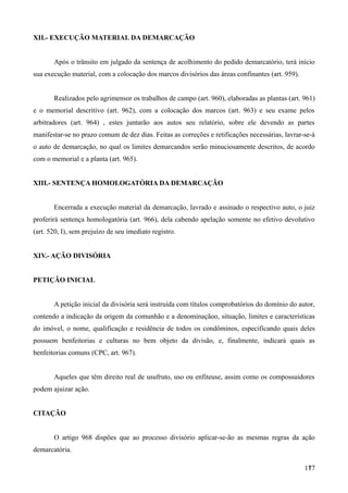 XII.- EXECUÇÃO MATERIAL DA DEMARCAÇÃO
Após o trânsito em julgado da sentença de acolhimento do pedido demarcatório, terá início
sua execução material, com a colocação dos marcos divisórios das áreas confinantes (art. 959).
Realizados pelo agrimensor os trabalhos de campo (art. 960), elaboradas as plantas (art. 961)
e o memorial descritivo (art. 962), com a colocação dos marcos (art. 963) e seu exame pelos
arbitradores (art. 964) , estes juntarão aos autos seu relatório, sobre ele devendo as partes
manifestar-se no prazo comum de dez dias. Feitas as correções e retificações necessárias, lavrar-se-á
o auto de demarcação, no qual os limites demarcandos serão minuciosamente descritos, de acordo
com o memorial e a planta (art. 965).
XIII.- SENTENÇA HOMOLOGATÓRIA DA DEMARCAÇÃO
Encerrada a execução material da demarcação, lavrado e assinado o respectivo auto, o juiz
proferirá sentença homologatória (art. 966), dela cabendo apelação somente no efetivo devolutivo
(art. 520, I), sem prejuízo de seu imediato registro.
XIV.- AÇÃO DIVISÓRIA
PETIÇÃO INICIAL
A petição inicial da divisória será instruída com títulos comprobatórios do domínio do autor,
contendo a indicação da origem da comunhão e a denominaçãoo, situação, limites e características
do imóvel, o nome, qualificação e residência de todos os condôminos, especificando quais deles
possuem benfeitorias e culturas no bem objeto da divisão, e, finalmente, indicará quais as
benfeitorias comuns (CPC, art. 967).
Aqueles que têm direito real de usufruto, uso ou enfiteuse, assim como os compossuidores
podem ajuizar ação.
CITAÇÃO
O artigo 968 dispões que ao processo divisório aplicar-se-ão as mesmas regras da ação
demarcatória.
1771
 