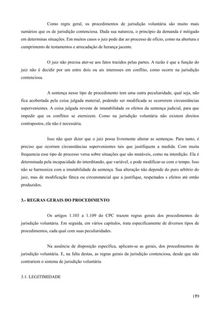 Como regra geral, os procedimentos de jurisdição voluntária são muito mais
sumários que os de jurisdição contenciosa. Dada sua natureza, o princípio da demanda é mitigado
em determinas situações. Em muitos casos o juiz pode dar ao processo de ofício, como na abertura e
cumprimento de testamentos e arrecadação de herança jacente.
O juiz não precisa ater-se aos fatos trazidos pelas partes. A razão é que a função do
juiz não é decidir por um entre dois ou ais interesses em conflito, como ocorre na jurisdição
contenciosa.
A sentença nesse tipo de procedimento tem uma outra peculiaridade, qual seja, não
fica acobertada pela coisa julgada material, podendo ser modificada se ocorrerem circunstâncias
supervenientes. A coisa julgada reveste de imutabilidade os efeitos da sentença judicial, para que
impedir que os conflitos se eternizem. Como na jurisdição voluntária não existem direitos
contrapostos, ela não é necessária.
Isso não quer dizer que o juiz possa livremente alterar as sentenças. Para tanto, é
preciso que ocorram circunstâncias supervenientes tais que justifiquem a medida. Com muita
frequencia esse tipo de processo versa sobre situações que são mutáveis, como na interdição. Ela é
determinada pela incapacidade do interditando, que variável, e pode modificar-se com o tempo. Isso
não se harmoniza com a imutabilidade da sentença. Sua alteração não depende do puro arbítrio do
juiz, mas de modificação fática ou circunstancial que a justifique, respeitados s efeitos até então
produzidos.
3.- REGRAS GERAIS DO PROCEDIMENTO
Os artigos 1.103 a 1.109 do CPC trazem regras gerais dos procedimentos de
jurisdição voluntária. Em seguida, em vários capítulos, trata especificamente de diversos tipos de
procedimentos, cada qual com suas peculiaridades.
Na ausência de disposição específica, aplicam-se as gerais, dos procedimentos de
jurisdição voluntária. E, na falta destas, as regras gerais da jurisdição contenciosa, desde que não
contrariem o sistema de jurisdição voluntária.
3.1. LEGITIMIDADE
1791
 