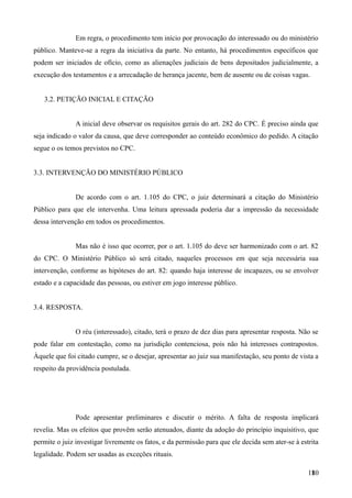 Em regra, o procedimento tem início por provocação do interessado ou do ministério
público. Manteve-se a regra da iniciativa da parte. No entanto, há procedimentos específicos que
podem ser iniciados de ofício, como as alienações judiciais de bens depositados judicialmente, a
execução dos testamentos e a arrecadação de herança jacente, bem de ausente ou de coisas vagas.
3.2. PETIÇÃO INICIAL E CITAÇÃO
A inicial deve observar os requisitos gerais do art. 282 do CPC. É preciso ainda que
seja indicado o valor da causa, que deve corresponder ao conteúdo econômico do pedido. A citação
segue o os temos previstos no CPC.
3.3. INTERVENÇÃO DO MINISTÉRIO PÚBLICO
De acordo com o art. 1.105 do CPC, o juiz determinará a citação do Ministério
Público para que ele intervenha. Uma leitura apressada poderia dar a impressão da necessidade
dessa intervenção em todos os procedimentos.
Mas não é isso que ocorrer, por o art. 1.105 do deve ser harmonizado com o art. 82
do CPC. O Ministério Público só será citado, naqueles processos em que seja necessária sua
intervenção, conforme as hipóteses do art. 82: quando haja interesse de incapazes, ou se envolver
estado e a capacidade das pessoas, ou estiver em jogo interesse público.
3.4. RESPOSTA.
O réu (interessado), citado, terá o prazo de dez dias para apresentar resposta. Não se
pode falar em contestação, como na jurisdição contenciosa, pois não há interesses contrapostos.
Àquele que foi citado cumpre, se o desejar, apresentar ao juiz sua manifestação, seu ponto de vista a
respeito da providência postulada.
Pode apresentar preliminares e discutir o mérito. A falta de resposta implicará
revelia. Mas os efeitos que provêm serão atenuados, diante da adoção do princípio inquisitivo, que
permite o juiz investigar livremente os fatos, e da permissão para que ele decida sem ater-se à estrita
legalidade. Podem ser usadas as exceções rituais.
1801
 