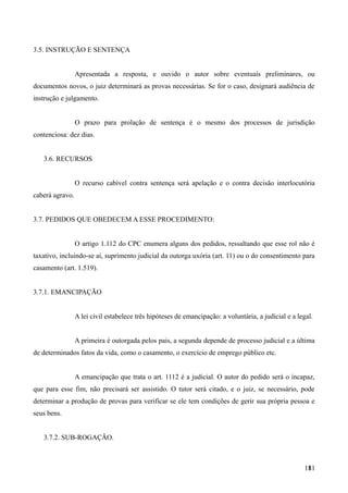 3.5. INSTRUÇÃO E SENTENÇA
Apresentada a resposta, e ouvido o autor sobre eventuais preliminares, ou
documentos novos, o juiz determinará as provas necessárias. Se for o caso, designará audiência de
instrução e julgamento.
O prazo para prolação de sentença é o mesmo dos processos de jurisdição
contenciosa: dez dias.
3.6. RECURSOS
O recurso cabível contra sentença será apelação e o contra decisão interlocutória
caberá agravo.
3.7. PEDIDOS QUE OBEDECEM A ESSE PROCEDIMENTO:
O artigo 1.112 do CPC enumera alguns dos pedidos, ressaltando que esse rol não é
taxativo, incluindo-se aí, suprimento judicial da outorga uxória (art. 11) ou o do consentimento para
casamento (art. 1.519).
3.7.1. EMANCIPAÇÃO
A lei civil estabelece três hipóteses de emancipação: a voluntária, a judicial e a legal.
A primeira é outorgada pelos pais, a segunda depende de processo judicial e a última
de determinados fatos da vida, como o casamento, o exercício de emprego público etc.
A emancipação que trata o art. 1112 é a judicial. O autor do pedido será o incapaz,
que para esse fim, não precisará ser assistido. O tutor será citado, e o juiz, se necessário, pode
determinar a produção de provas para verificar se ele tem condições de gerir sua própria pessoa e
seus bens.
3.7.2. SUB-ROGAÇÃO.
1811
 