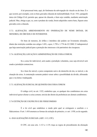 A lei processual trata, aqui, do fenômeno da sub-rogação do vínculo ou do ônus. É o
que ocorrer, por exemplo, com os bens gravados cláusula de inalienabilidade. O art. 1911, parágrafo
único do Cödigo Civil, permite que, apesar da cláusula, o bem seja vendido, mediante autorização
judicial. Mas, obriga a que, se, com o produto da venda, forem adquiridos outros bens, fiquem estes
gravados com a cláusula.
3.7.3. ALIENAÇÃO, ARRENDAMENTO OU ONDERAÇÃO DE NEMS DOTAIS, DE
MENORES, DE ÓRFÃOS E DE INTERDITOS
Os bens de menores, de órfãos e interditos não podem ser livremente alienados,
diante das restrições contidas nos artigos 1.691, caput, 1.750 e 1.774 do CC/2002. É indispensável
que haja autorização judicial para a proteção dos interesses e do patrimônio dos incapazes.
3.7.4. ALIENAÇÃO, LOCAÇÃO E ADMINISTRAÇÃO DE COISA COMUM.
Se a coisa for indivisível, será usada a jurisdição voluntária, caso seja divisível será
usada a jurisdição contenciosa.
Se o bem for móvel, o juízo competente será o do domicílio do réu; se imóvel, o da
situação da coisa. A contestação somente poderá versar sobre a possibilidade de dividir, afirmando
que a via eleita é inadequada.
3.7.5. ALIENAÇÃO JUDICIAL DE QUINHÃO EM COISA COMUM
O código civil, no art. 1322, estabelece que, se qualquer dos condôminos em coisa
indivisível quiser alienar a coisa comum, terá de dar direito de preferência aos demais condôminos.
3.7.6 EXTINÇÃO DE USUFRUTO E DE FIDEICOMISSO
É a lei civil que estabelece o modo pelo qual se extinguem o usufruto e o
fideicomisso. O art. 1.410 enumera as formas de extinção do primeiro, e o art. 1.958, as do segundo.
4.- DAS ALIENAÇÕES JUDICIAIS. (ART. 1113, CPC)
O CPC, em seus arts. 1.113 a 1.119, traça as regras de procedimento da alienação
1821
 