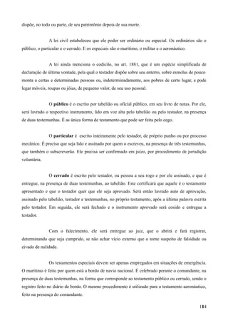 dispõe, no todo ou parte, de seu patrimônio depois de sua morte.
A lei civil estabeleceu que ele poder ser ordinário ou especial. Os ordinários são o
público, o particular e o cerrado. E os especiais são o marítimo, o militar e o aeronáutico.
A lei ainda menciona o codicilo, no art. 1881, que é um espécie simplificada de
declaração de última vontade, pela qual o testador dispõe sobre seu enterro, sobre esmolas de pouco
monta a certas e determinadas pessoas ou, indeterminadamente, aos pobres de certo lugar, e pode
legar móveis, roupas ou jóias, de pequeno valor, de seu uso pessoal.
O público é o escrito por tabelião ou oficial público, em seu livro de notas. Por ele,
será lavrado o respectivo instrumento, lido em voz alta pelo tabelião ou pelo testador, na presença
de duas testemunhas. É as única forma de testamento que pode ser feita pelo cego.
O particular é escrito inteiramente pelo testador, de próprio punho ou por processo
mecânico. É preciso que seja lido e assinado por quem o escreveu, na presença de três testemunhas,
que também o subscreverão. Ele precisa ser confirmado em juízo, por procedimento de jurisdição
voluntária.
O cerrado é escrito pelo testador, ou pessoa a seu rogo e por ele assinado, e que é
entregue, na presença de duas testemunhas, ao tabelião. Este certificará que aquele é o testamento
apresentado e que o testador quer que ele seja aprovado. Será então lavrado auto de aprovação,
assinado pelo tabelião, testador e testemunhas, no próprio testamento, após a última palavra escrita
pelo testador. Em seguida, ele será fechado e o instrumento aprovado será cosido e entregue a
testador.
Com o falecimento, ele será entregue ao juiz, que o abrirá e fará registrar,
determinando que seja cumprido, se não achar vício externo que o torne suspeito de falsidade ou
eivado de nulidade.
Os testamentos especiais devem ser apenas empregados em situações de emergência.
O marítimo é feito por quem está a bordo de navio nacional. É celebrado perante o comandante, na
presença de duas testemunhas, na forma que corresponde ao testamento público ou cerrado, sendo o
registro feito no diário de bordo. O mesmo procedimento é utilizado para o testamento aeronáutico,
feito na presença do comandante.
1841
 