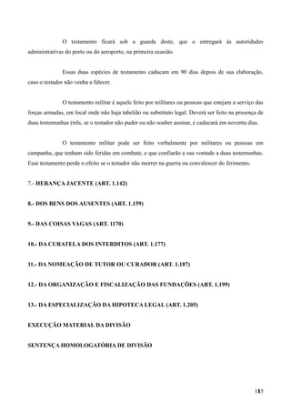 O testamento ficará sob a guarda deste, que o entregará às autoridades
administrativas do porto ou do aeroporto, na primeira ocasião.
Essas duas espécies de testamento caducam em 90 dias depois de sua elaboração,
caso o testador não venha a falecer.
O testamento militar é aquele feito por militares ou pessoas que estejam a serviço das
forças armadas, em local onde não haja tabelião ou substituto legal. Deverá ser feito na presença de
duas testemunhas (três, se o testador não puder ou não souber assinar, e caducará em noventa dias.
O testamento militar pode ser feito verbalmente por militares ou pessoas em
campanha, que tenham sido feridas em combate, e que confiarão a sua vontade a duas testemunhas.
Esse testamento perde o efeito se o testador não morrer na guerra ou convalescer do ferimento.
7.- HERANÇA JACENTE (ART. 1.142)
8.- DOS BENS DOS AUSENTES (ART. 1.159)
9.- DAS COISAS VAGAS (ART. 1170)
10.- DA CURATELA DOS INTERDITOS (ART. 1.177)
11.- DA NOMEAÇÃO DE TUTOR OU CURADOR (ART. 1.187)
12.- DA ORGANIZAÇÃO E FISCALIZAÇÃO DAS FUNDAÇÕES (ART. 1.199)
13.- DA ESPECIALIZAÇÃO DA HIPOTECA LEGAL (ART. 1.205)
EXECUÇÃO MATERIAL DA DIVISÃO
SENTENÇA HOMOLOGATÓRIA DE DIVISÃO
1851
 