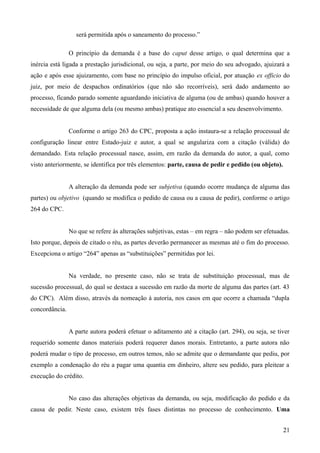 será permitida após o saneamento do processo.”
O princípio da demanda é a base do caput desse artigo, o qual determina que a
inércia está ligada a prestação jurisdicional, ou seja, a parte, por meio do seu advogado, ajuizará a
ação e após esse ajuizamento, com base no princípio do impulso oficial, por atuação ex officio do
juiz, por meio de despachos ordinatórios (que não são recorríveis), será dado andamento ao
processo, ficando parado somente aguardando iniciativa de alguma (ou de ambas) quando houver a
necessidade de que alguma dela (ou mesmo ambas) pratique ato essencial a seu desenvolvimento.
Conforme o artigo 263 do CPC, proposta a ação instaura-se a relação processual de
configuração linear entre Estado-juiz e autor, a qual se angulariza com a citação (válida) do
demandado. Esta relação processual nasce, assim, em razão da demanda do autor, a qual, como
visto anteriormente, se identifica por três elementos: parte, causa de pedir e pedido (ou objeto).
A alteração da demanda pode ser subjetiva (quando ocorre mudança de alguma das
partes) ou objetivo (quando se modifica o pedido de causa ou a causa de pedir), conforme o artigo
264 do CPC.
No que se refere às alterações subjetivas, estas – em regra – não podem ser efetuadas.
Isto porque, depois de citado o réu, as partes deverão permanecer as mesmas até o fim do processo.
Excepciona o artigo “264” apenas as “substituições” permitidas por lei.
Na verdade, no presente caso, não se trata de substituição processual, mas de
sucessão processual, do qual se destaca a sucessão em razão da morte de alguma das partes (art. 43
do CPC). Além disso, através da nomeação à autoria, nos casos em que ocorre a chamada “dupla
concordância.
A parte autora poderá efetuar o aditamento até a citação (art. 294), ou seja, se tiver
requerido somente danos materiais poderá requerer danos morais. Entretanto, a parte autora não
poderá mudar o tipo de processo, em outros temos, não se admite que o demandante que pediu, por
exemplo a condenação do réu a pagar uma quantia em dinheiro, altere seu pedido, para pleitear a
execução do crédito.
No caso das alterações objetivas da demanda, ou seja, modificação do pedido e da
causa de pedir. Neste caso, existem três fases distintas no processo de conhecimento. Uma
212
 
