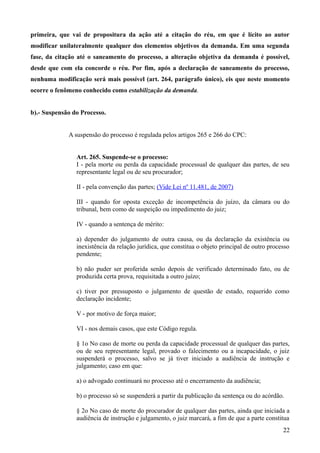 primeira, que vai de propositura da ação até a citação do réu, em que é lícito ao autor
modificar unilateralmente qualquer dos elementos objetivos da demanda. Em uma segunda
fase, da citação até o saneamento do processo, a alteração objetiva da demanda é possível,
desde que com ela concorde o réu. Por fim, após a declaração de saneamento do processo,
nenhuma modificação será mais possível (art. 264, parágrafo único), eis que neste momento
ocorre o fenômeno conhecido como estabilização da demanda.
b).- Suspensão do Processo.
A suspensão do processo é regulada pelos artigos 265 e 266 do CPC:
Art. 265. Suspende-se o processo:
I - pela morte ou perda da capacidade processual de qualquer das partes, de seu
representante legal ou de seu procurador;
II - pela convenção das partes; (Vide Lei nº 11.481, de 2007)
III - quando for oposta exceção de incompetência do juízo, da câmara ou do
tribunal, bem como de suspeição ou impedimento do juiz;
IV - quando a sentença de mérito:
a) depender do julgamento de outra causa, ou da declaração da existência ou
inexistência da relação jurídica, que constitua o objeto principal de outro processo
pendente;
b) não puder ser proferida senão depois de verificado determinado fato, ou de
produzida certa prova, requisitada a outro juízo;
c) tiver por pressuposto o julgamento de questão de estado, requerido como
declaração incidente;
V - por motivo de força maior;
VI - nos demais casos, que este Código regula.
§ 1o No caso de morte ou perda da capacidade processual de qualquer das partes,
ou de seu representante legal, provado o falecimento ou a incapacidade, o juiz
suspenderá o processo, salvo se já tiver iniciado a audiência de instrução e
julgamento; caso em que:
a) o advogado continuará no processo até o encerramento da audiência;
b) o processo só se suspenderá a partir da publicação da sentença ou do acórdão.
§ 2o No caso de morte do procurador de qualquer das partes, ainda que iniciada a
audiência de instrução e julgamento, o juiz marcará, a fim de que a parte constitua
222
 