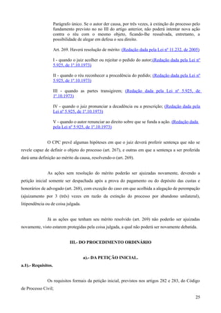 Parágrafo único. Se o autor der causa, por três vezes, à extinção do processo pelo
fundamento previsto no no III do artigo anterior, não poderá intentar nova ação
contra o réu com o mesmo objeto, ficando-lhe ressalvada, entretanto, a
possibilidade de alegar em defesa o seu direito.
Art. 269. Haverá resolução de mérito: (Redação dada pela Lei nº 11.232, de 2005)
I - quando o juiz acolher ou rejeitar o pedido do autor;(Redação dada pela Lei nº
5.925, de 1º.10.1973)
II - quando o réu reconhecer a procedência do pedido; (Redação dada pela Lei nº
5.925, de 1º.10.1973)
III - quando as partes transigirem; (Redação dada pela Lei nº 5.925, de
1º.10.1973)
IV - quando o juiz pronunciar a decadência ou a prescrição; (Redação dada pela
Lei nº 5.925, de 1º.10.1973)
V - quando o autor renunciar ao direito sobre que se funda a ação. (Redação dada
pela Lei nº 5.925, de 1º.10.1973)
O CPC prevê algumas hipóteses em que o juiz deverá proferir sentença que não se
revele capaz de definir o objeto do processo (art. 267), e outras em que a sentença a ser proferida
dará uma definição ao mérito da causa, resolvendo-o (art. 269).
As ações sem resolução do mérito poderão ser ajuizadas novamente, devendo a
petição inicial somente ser despachada após a prova do pagamento ou do depósito das custas e
honorários de advogado (art. 268), com exceção do caso em que acolhida a alegação de perempação
(ajuizamento por 3 (três) vezes em razão da extinção do processo por abandono unilateral),
litipendência ou de coisa julgada.
Já as ações que tenham seu mérito resolvido (art. 269) não poderão ser ajuizadas
novamente, visto estarem protegidas pela coisa julgada, a qual não poderá ser novamente debatida.
III.- DO PROCEDIMENTO ORDINÁRIO
a).- DA PETIÇÃO INICIAL.
a.1).- Requisitos.
Os requisitos formais da petição inicial, previstos nos artigos 282 e 283, do Código
de Processo Civil;
252
 
