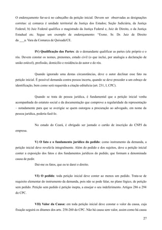 O endereçamento far-se-á no cabeçalho da petição inicial. Devem ser observadas as designações
corretas: a) comarca é unidade territorial da Justiça dos Estados; Seção Judiciária, da Justiça
Federal; b) Juiz Federal qualifica o magistrado da Justiça Federal e, Juiz de Direito, o da Justiça
Estadual etc. Segue um exemplo de endereçamento: “Exmo. Sr. Dr. Juiz de Direito
da ___a. Vara da Comarca de Quixadá/CE.
IV) Qualificação das Partes: de o demandante qualificar as partes (ele próprio e o
réu. Devem constar os nomes, prenomes, estado civil (o que inclui, por analogia a declaração de
união estável), profissão, domicílio e residência do autor e do réu.
Quando ignorado uma destas circunstâncias, deve o autor declinar esse fato na
petição inicial. É possível demanda contra pessoa incerta, quando se deve proceder a um esboço de
identificação, bem como será requerida a citação editalícia (art. 231, I, CPC).
Quando se trata de pessoa jurídica, é fundamental que a petição inicial venha
acompanhada do estatuto social e da documentação que comprove a regularidade da representação
– notadamente para que se averigúe se quem outorgou a procuração ao advogado, em nome da
pessoa jurídica, poderia fazê-lo.
No estado do Ceará, é obrigado ser juntado o cartão de inscrição do CNPJ da
empresa.
V) O fato e o fundamento jurídico do pedido: como instrumento da demanda, a
petição inicial deve revelá-la integralmente. Além do pedido e dos sujeitos, deve a petição inicial
conter a exposição dos fatos e dos fundamentos jurídicos do pedido, que formam a denominada
causa de pedir.
Dai-me os fatos, que eu te darei o direito.
VI) O pedido: toda petição inicial deve conter ao menos um pedido. Trata-se de
requisito elementar do instrumento da demanda, pois não se pode falar, no plano lógico, de petição
sem pedido. Petição sem pedido é petição inepta, a ensejar o seu indeferimento. Artigos 286 a 294
do CPC.
VII) Valor da Causa: em toda petição inicial deve constar o valor da causa, cuja
fixação seguirá os ditames dos arts. 258-260 do CPC. Não há causa sem valor, assim como há causa
272
 