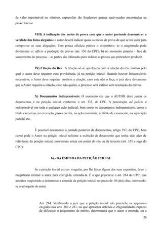 de valor inestimável ou mínimo, expressões tão freqüentes quanta equivocadas encontradas na
praxe forense.
VIII) A indicação dos meios de prova com que o autor pretende demonstrar a
verdade dos fatos alegados: o autor deverá indicar quais os meios de prova de que se irá valer para
comprovar as suas alegações. Tem pouca eficácia prática o dispositivo: a) o magistrado pode
determinar ex officio a produção de provas (art. 130 do CPC); b) no momento próprio – fase de
saneamento do processo – as partes são intimadas para indicar as provas que pretendem produzir.
IX) Citação do Réu: A relação só se aperfeiçoa com a citação do réu, motivo pelo
qual o autor deve requerer essa providência, já na petição inicial. Quando houver litisconsórcio
necessário, o Autor deve requerer também a citação, caso este não o faça, o juiz deve determinar
que o Autor requeira a citação, caso não queira, o processo será extinto sem resolução do mérito.
X) Documentos Indispensáveis: O momento em que o AUTOR deve juntar os
documentos é na petição inicial, conforme o art. 333, do CPC. A procuração ad judicia é
indispensável em toda e qualquer ação judicial, bem como os documentos indispensáveis, como o
título executivo, na execução; prova escrita, na ação monitória; certidão de casamento, na separação
judicial etc.
É possível documento a juntada posterior de documentos, artigo 397, do CPC, bem
como pode o Autor na petição inicial solicitar a exibição de documento que tenha sido alvo de
referência da petição inicial, porventura esteja em poder do réu ou de terceiro (art. 355 e segs do
CPC).
b).- DA EMENDA DA PETIÇÃO INICIAL
Se a petição inicial estiver irregular, por lhe faltar algum dos seus requisitos, deve o
magistrado intimar o autor para corrigi-la, emendá-la. É o que prescreve o art. 284 do CPC, que
autoriza magistrado a determinar a emenda da petição inicial, no prazo de 10 (dez) dias, intimando-
se o advogado do autor.
Art. 284. Verificando o juiz que a petição inicial não preenche os requisitos
exigidos nos arts. 282 e 283, ou que apresenta defeitos e irregularidades capazes
de dificultar o julgamento de mérito, determinará que o autor a emende, ou a
282
 