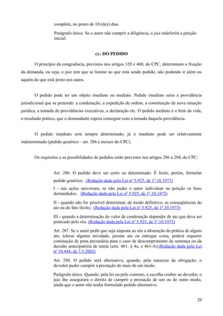 complete, no prazo de 10 (dez) dias.
Parágrafo único. Se o autor não cumprir a diligência, o juiz indeferirá a petição
inicial.
c).- DO PEDIDO
O princípio da congruência, previstos nos artigos 128 e 460, do CPC, determinam a fixação
da demanda, ou seja, o juiz tem que se limitar ao que está sendo pedido, não podendo ir além ou
aquém do que está posto nos autos.
O pedido pode ter um objeto imediato ou mediato. Pedido imediato seria a providência
jurisdicional que se pretende: a condenação, a expedição de ordem, a constituição de nova situação
jurídica, a tomada de providências executivas, a declaração etc. O pedido mediato é o bem da vida,
o resultado prático, que o demandante espera conseguir com a tomada daquela providência.
O pedido imediato será sempre determinado; já o imediato pode ser relativamente
indeterminado (pedido genérico – art. 286 e incisos do CPC).
Os requisitos e as possibilidades de pedidos estão previstos nos artigos 286 a 294, do CPC:
Art. 286. O pedido deve ser certo ou determinado. É lícito, porém, formular
pedido genérico: (Redação dada pela Lei nº 5.925, de 1º.10.1973)
I - nas ações universais, se não puder o autor individuar na petição os bens
demandados; (Redação dada pela Lei nº 5.925, de 1º.10.1973)
II - quando não for possível determinar, de modo definitivo, as conseqüências do
ato ou do fato ilícito; (Redação dada pela Lei nº 5.925, de 1º.10.1973)
III - quando a determinação do valor da condenação depender de ato que deva ser
praticado pelo réu. (Redação dada pela Lei nº 5.925, de 1º.10.1973)
Art. 287. Se o autor pedir que seja imposta ao réu a abstenção da prática de algum
ato, tolerar alguma atividade, prestar ato ou entregar coisa, poderá requerer
cominação de pena pecuniária para o caso de descumprimento da sentença ou da
decisão antecipatória de tutela (arts. 461, § 4o, e 461-A).(Redação dada pela Lei
nº 10.444, de 7.5.2002)
Art. 288. O pedido será alternativo, quando, pela natureza da obrigação, o
devedor puder cumprir a prestação de mais de um modo.
Parágrafo único. Quando, pela lei ou pelo contrato, a escolha couber ao devedor, o
juiz Ihe assegurará o direito de cumprir a prestação de um ou de outro modo,
ainda que o autor não tenha formulado pedido alternativo.
292
 