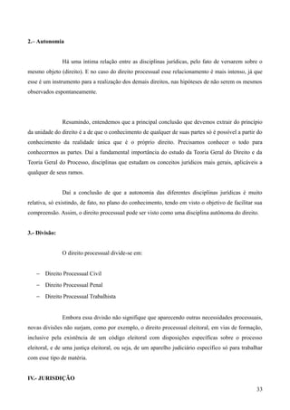 2.– Autonomia
Há uma íntima relação entre as disciplinas jurídicas, pelo fato de versarem sobre o
mesmo objeto (direito). E no caso do direito processual esse relacionamento é mais intenso, já que
esse é um instrumento para a realização dos demais direitos, nas hipóteses de não serem os mesmos
observados espontaneamente.
Resumindo, entendemos que a principal conclusão que devemos extrair do princípio
da unidade do direito é a de que o conhecimento de qualquer de suas partes só é possível a partir do
conhecimento da realidade única que é o próprio direito. Precisamos conhecer o todo para
conhecermos as partes. Daí a fundamental importância do estudo da Teoria Geral do Direito e da
Teoria Geral do Processo, disciplinas que estudam os conceitos jurídicos mais gerais, aplicáveis a
qualquer de seus ramos.
Daí a conclusão de que a autonomia das diferentes disciplinas jurídicas é muito
relativa, só existindo, de fato, no plano do conhecimento, tendo em visto o objetivo de facilitar sua
compreensão. Assim, o direito processual pode ser visto como uma disciplina autônoma do direito.
3.- Divisão:
O direito processual divide-se em:
− Direito Processual Civil
− Direito Processual Penal
− Direito Processual Trabalhista
Embora essa divisão não signifique que aparecendo outras necessidades processuais,
novas divisões não surjam, como por exemplo, o direito processual eleitoral, em vias de formação,
inclusive pela existência de um código eleitoral com disposições específicas sobre o processo
eleitoral, e de uma justiça eleitoral, ou seja, de um aparelho judiciário específico só para trabalhar
com esse tipo de matéria.
IV.- JURISDIÇÃO
33
 
