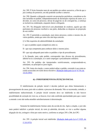 Art. 289. É lícito formular mais de um pedido em ordem sucessiva, a fim de que o
juiz conheça do posterior, em não podendo acolher o anterior.
Art. 290. Quando a obrigação consistir em prestações periódicas, considerar-se-ão
elas incluídas no pedido, independentemente de declaração expressa do autor; se o
devedor, no curso do processo, deixar de pagá-las ou de consigná-las, a sentença
as incluirá na condenação, enquanto durar a obrigação.
Art. 291. Na obrigação indivisível com pluralidade de credores, aquele que não
participou do processo receberá a sua parte, deduzidas as despesas na proporção
de seu crédito.
Art. 292. É permitida a cumulação, num único processo, contra o mesmo réu, de
vários pedidos, ainda que entre eles não haja conexão.
§ 1o São requisitos de admissibilidade da cumulação:
I - que os pedidos sejam compatíveis entre si;
II - que seja competente para conhecer deles o mesmo juízo;
III - que seja adequado para todos os pedidos o tipo de procedimento.
§ 2o Quando, para cada pedido, corresponder tipo diverso de procedimento,
admitir-se-á a cumulação, se o autor empregar o procedimento ordinário.
Art. 293. Os pedidos são interpretados restritivamente, compreendendo-se,
entretanto, no principal os juros legais.
Art. 294. Antes da citação, o autor poderá aditar o pedido, correndo à sua conta as
custas acrescidas em razão dessa iniciativa. (Redação dada pela Lei nº 8.718, de
14.10.1993)
d).- INDEFERIMENTO DA PETIÇÃO INICIAL
O indeferimento da petição inicial é decisão judicial que obsta liminarmente o
prosseguimento da causa, pois não se admite o processo da demanda. Não se recomenda, contudo, o
indeferimento indiscriminado. A petição inicial somente deve ser indeferida se não houver
possibilidade de correção do vício ou, se houver, tiver sido conferida oportunidade para que o autor
a emende e este não tenha atendido satisfatoriamente à determinação.
Somente há indeferimento liminar antes da ouvida do réu. Após a citação, o juiz não
mais poderá indeferir a petição inicial, de resto já admitida, devendo, se vier a acolher alguma
alegação do réu, extinguir o feito por outro motivo, conforme os artigos 295 e 206, do CPC:
Art. 295. A petição inicial será indeferida: (Redação dada pela Lei nº 5.925, de
1º.10.1973)
303
 