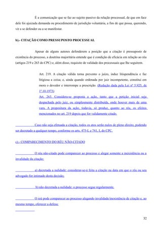 É a comunicação que se faz ao sujeito passivo da relação processual, de que em face
dele foi ajuizada demanda ou procedimento de jurisdição voluntária, a fim de que possa, querendo,
vir a se defender ou a se manifestar.
b).- CITAÇÃO COMO PRESSUPOSTO PROCESSUAL
Apesar de alguns autores defenderem a posição que a citação é pressuposto de
existência do processo, a doutrina majoritária entende que é condição de eficácia em relação ao réu
(artigos 219 e 263 do CPC) e, além disso, requisito de validade dos processuais que lhe seguirem.
Art. 219. A citação válida torna prevento o juízo, induz litispendência e faz
litigiosa a coisa; e, ainda quando ordenada por juiz incompetente, constitui em
mora o devedor e interrompe a prescrição. (Redação dada pela Lei nº 5.925, de
1º.10.1973)
Art. 263. Considera-se proposta a ação, tanto que a petição inicial seja
despachada pelo juiz, ou simplesmente distribuída, onde houver mais de uma
vara. A propositura da ação, todavia, só produz, quanto ao réu, os efeitos
mencionados no art. 219 depois que for validamente citado.
Caso não seja efetuada a citação, todos os atos serão nulos de pleno direito, podendo
ser decretado a qualquer tempo, conforme os arts. 475-L e 741, I, do CPC.
c).- COMPARECIMENTO DO RÉU NÃO-CITADO
O réu não-citado pode comparecer ao processo e alegar somente a inexistência ou a
invalidade da citação:
a) decretada a nulidade: considerar-se-á feita a citação na data em que o réu ou seu
advogado for intimado desta decisão;
b) não decretada a nulidade: o processo segue regularmente.
O reú pode comparecer ao processo alegando invalidade/inexistência de citação e, ao
mesmo tempo, oferecer a defesa:
323
 