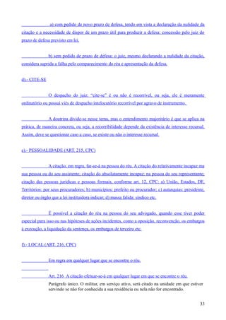 a) com pedido de novo prazo de defesa, tendo em vista a declaração da nulidade da
citação e a necessidade de dispor de um prazo útil para produzir a defesa: concessão pelo juiz do
prazo de defesa previsto em lei.
b) sem pedido de prazo de defesa: o juiz, mesmo declarando a nulidade da citação,
considera suprida a falha pelo comparecimento do réu e apresentação da defesa.
d).- CITE-SE
O despacho do juiz: “cite-se” é ou não é recorrível, ou seja, ele é meramente
ordinatório ou possui viés de despacho intelocutório recorrível por agravo de instrumento.
A doutrina divide-se nesse tema, mas o entendimento majoritário é que se aplica na
prática, de maneira concreta, ou seja, a recorribilidade depende da existência de interesse recursal.
Assim, deve se questionar caso a caso, se existe ou não o interesse recursal.
e).- PESSOALIDADE (ART. 215, CPC)
A citação, em regra, far-se-á na pessoa do réu. A citação do relativamente incapaz ma
sua pessoa ou do seu assistente; citação do absolutamente incapaz: na pessoa do seu representante;
citação das pessoas jurídicas e pessoas formais, conforme art. 12, CPC: a) União, Estados, DF,
Territórios: por seus procuradores; b) municípios: prefeito ou procurador; c) autarquias: presidente,
diretor ou órgão que a lei instituidora indicar; d) massa falida: síndico etc.
É possível a citação do réu na pessoa do seu advogado, quando esse tiver poder
especial para isso ou nas hipóteses de ações incidentes, como a oposição, reconvenção, os embargos
à execução, a liquidação da sentença, os embargos de terceiro etc.
f).- LOCAL (ART. 216, CPC)
Em regra em qualquer lugar que se encontre o réu.
Art. 216 A citação efetuar-se-á em qualquer lugar em que se encontre o réu.
Parágrafo único. O militar, em serviço ativo, será citado na unidade em que estiver
servindo se não for conhecida a sua residência ou nela não for encontrado.
333
 